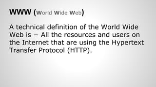 WWW (World Wide Web)
A technical definition of the World Wide
Web is − All the resources and users on
the Internet that are using the Hypertext
Transfer Protocol (HTTP).
 