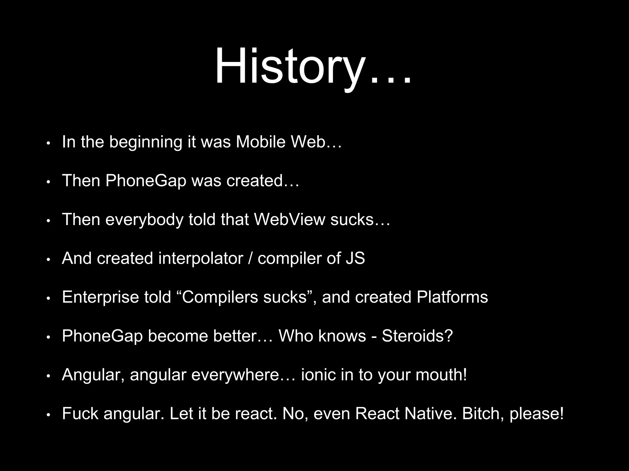 History… • In the beginning it was Mobile Web… • Then PhoneGap was created… • Then everybody told that WebView sucks… • And created interpolator / compiler of JS • Enterprise told “Compilers sucks”, and created Platforms • PhoneGap become better… Who knows - Steroids? • Angular, angular everywhere… ionic in to your mouth! • Fuck angular. Let it be react. No, even React Native. Bitch, please!
