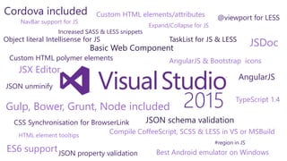 2015
Cordova included
Best Android emulator on Windows
AngularJS
ES6 support
NavBar support for JS
Object literal Intellisense for JS
Expand/Collapse for JS
Basic Web Component
JSDocTaskList for JS & LESS
JSON property validation
JSON schema validation
JSON unminify
Gulp, Bower, Grunt, Node included
Custom HTML elements/attributes
Custom HTML polymer elements
HTML element tooltips
#region in JS
AngularJS & Bootstrap icons
@viewport for LESS
Increased SASS & LESS snippets
Compile CoffeeScript, SCSS & LESS in VS or MSBuild
JSX Editor
CSS Synchronisation for BrowserLink
TypeScript 1.4
 