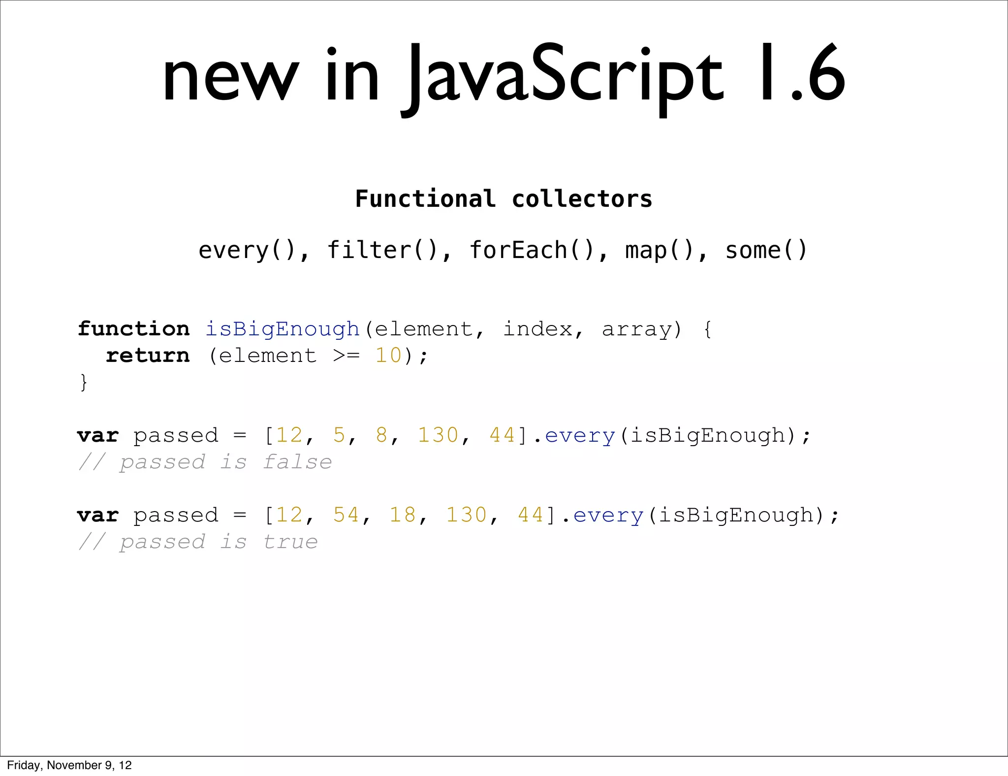 new in JavaScript 1.6 Functional collectors every(), filter(), forEach(), map(), some() function isBigEnough(element, index, array) { return (element >= 10); } var passed = [12, 5, 8, 130, 44].every(isBigEnough); // passed is false var passed = [12, 54, 18, 130, 44].every(isBigEnough); // passed is true Friday, November 9, 12 