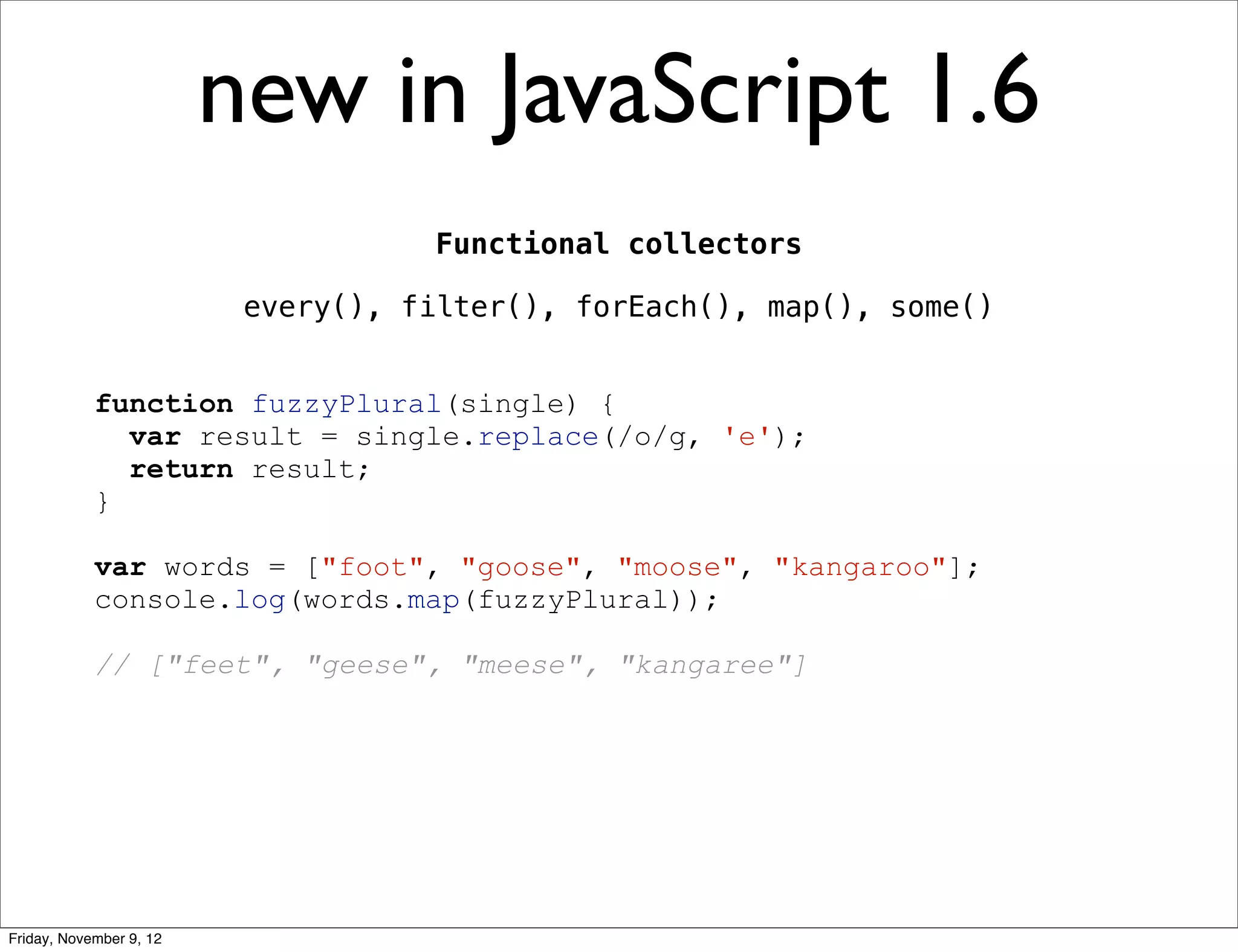 new in JavaScript 1.6 Functional collectors every(), filter(), forEach(), map(), some() function fuzzyPlural(single) { var result = single.replace(/o/g, 'e'); return result; } var words = ["foot", "goose", "moose", "kangaroo"]; console.log(words.map(fuzzyPlural)); // ["feet", "geese", "meese", "kangaree"] Friday, November 9, 12 