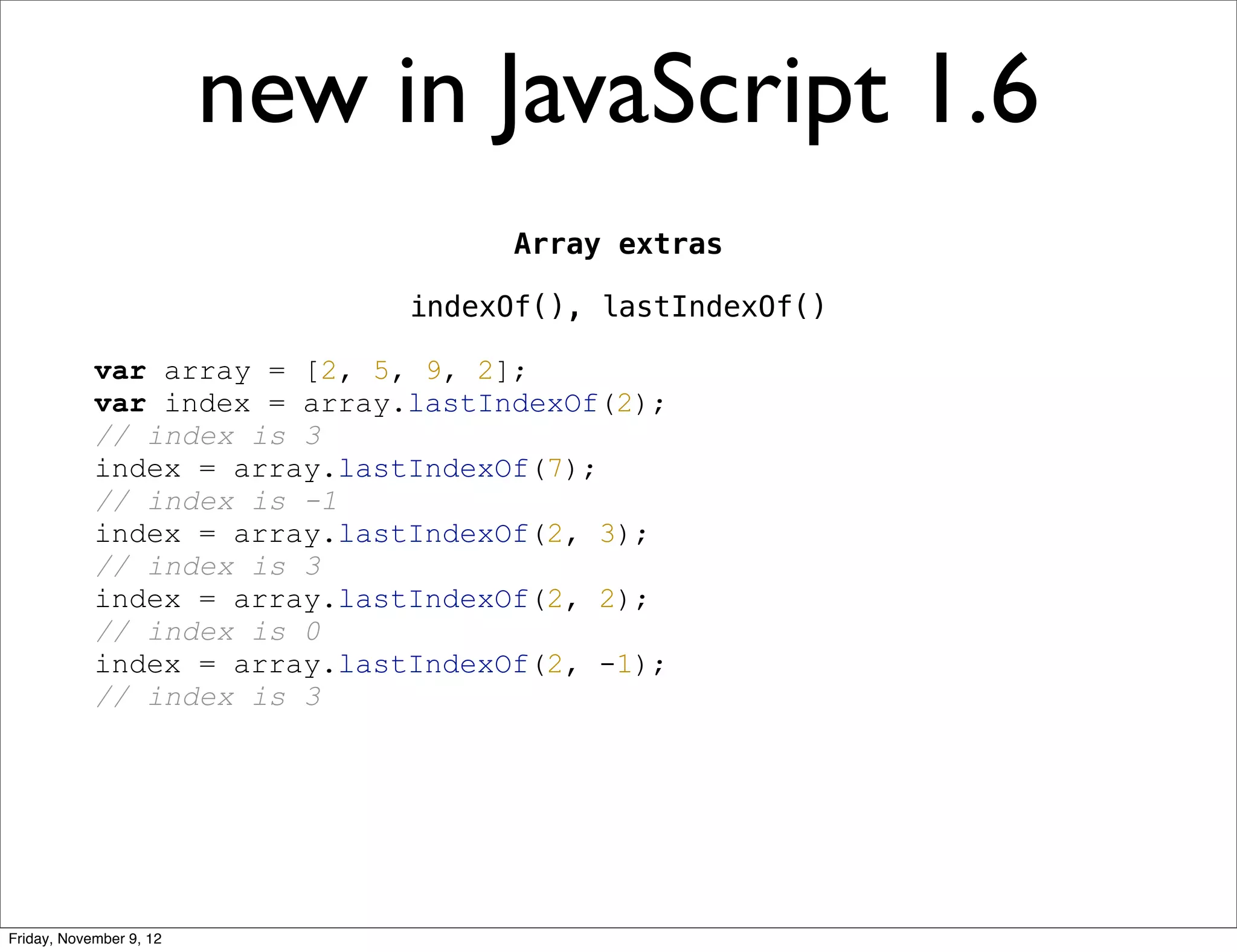 new in JavaScript 1.6 Array extras indexOf(), lastIndexOf() var array = [2, 5, 9, 2]; var index = array.lastIndexOf(2); // index is 3 index = array.lastIndexOf(7); // index is -1 index = array.lastIndexOf(2, 3); // index is 3 index = array.lastIndexOf(2, 2); // index is 0 index = array.lastIndexOf(2, -1); // index is 3 Friday, November 9, 12 