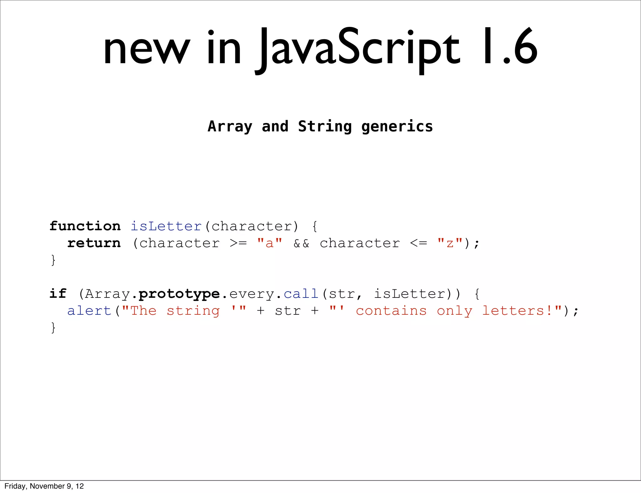 new in JavaScript 1.6 Array and String generics function isLetter(character) { return (character >= "a" && character <= "z"); } if (Array.prototype.every.call(str, isLetter)) { alert("The string '" + str + "' contains only letters!"); } Friday, November 9, 12 