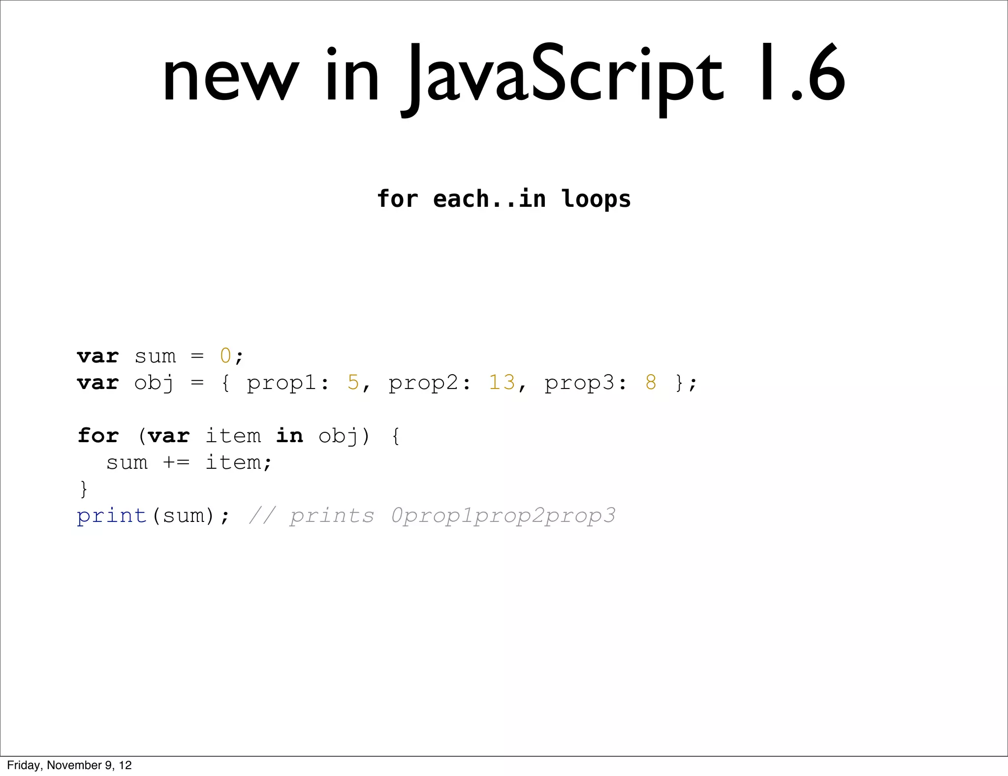 new in JavaScript 1.6 for each..in loops var sum = 0; var obj = { prop1: 5, prop2: 13, prop3: 8 }; for (var item in obj) { sum += item; } print(sum); // prints 0prop1prop2prop3 Friday, November 9, 12 