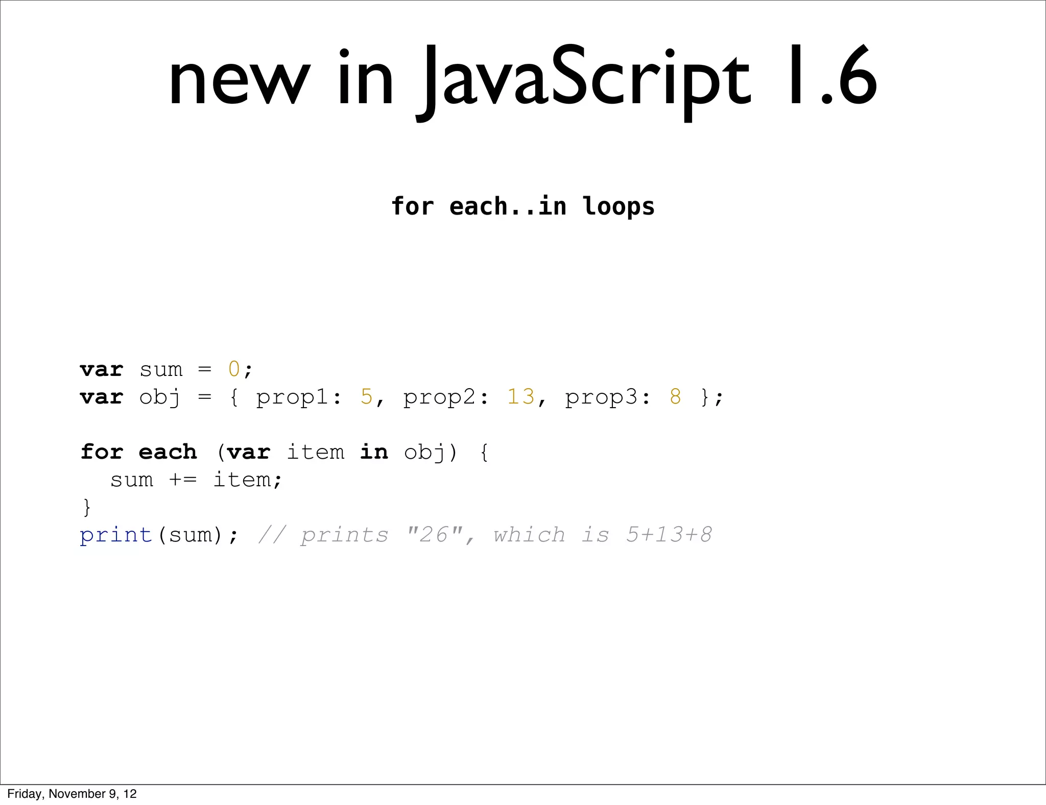 new in JavaScript 1.6 for each..in loops var sum = 0; var obj = { prop1: 5, prop2: 13, prop3: 8 }; for each (var item in obj) { sum += item; } print(sum); // prints "26", which is 5+13+8 Friday, November 9, 12 