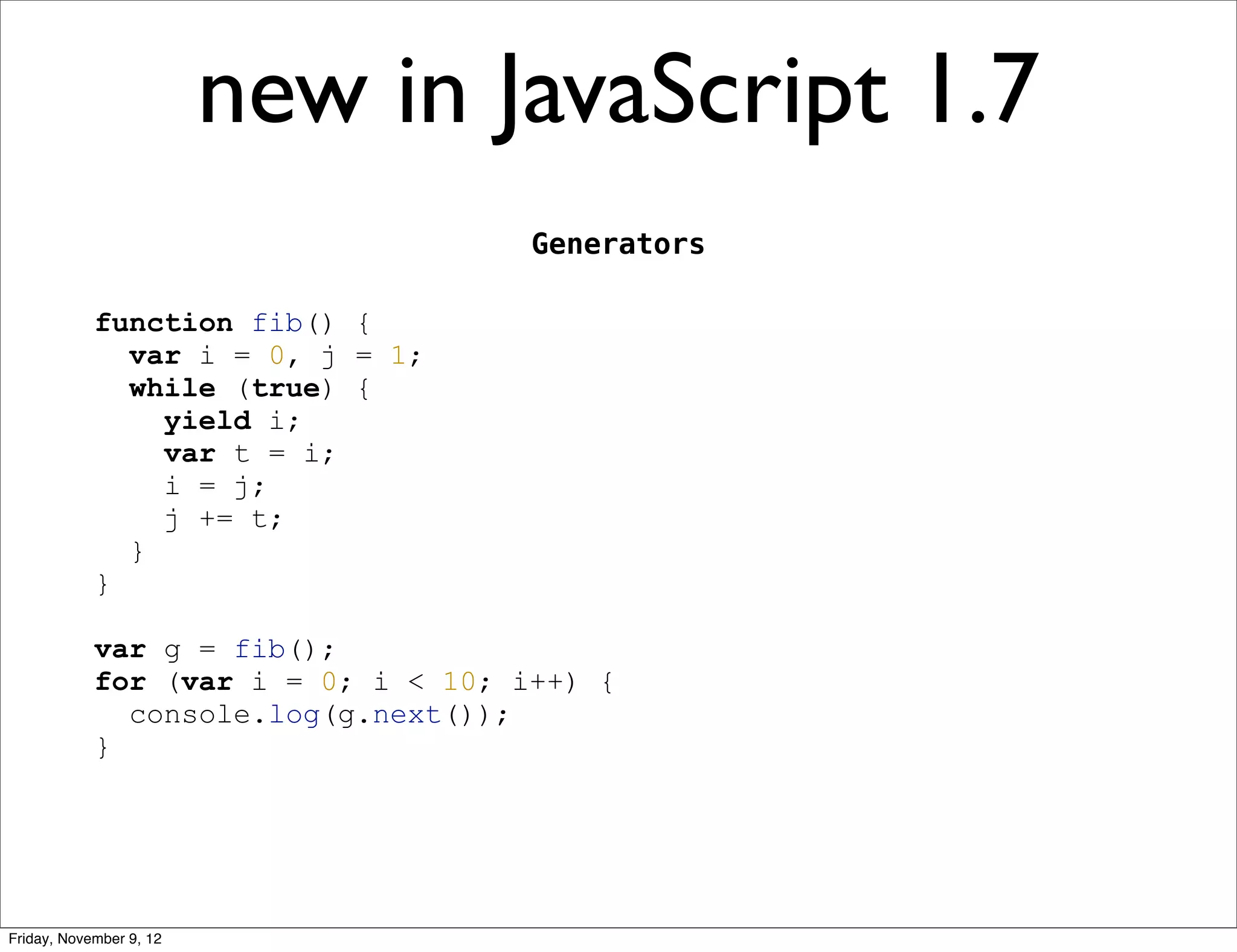 new in JavaScript 1.7 Generators function fib() { var i = 0, j = 1; while (true) { yield i; var t = i; i = j; j += t; } } var g = fib(); for (var i = 0; i < 10; i++) { console.log(g.next()); } Friday, November 9, 12 