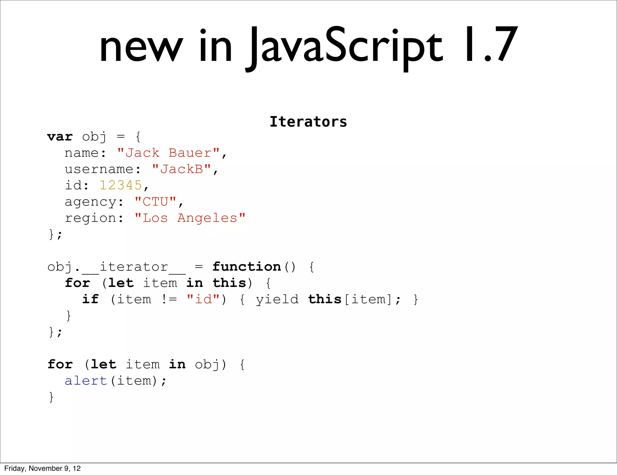 new in JavaScript 1.7 Iterators var obj = { name: "Jack Bauer", username: "JackB", id: 12345, agency: "CTU", region: "Los Angeles" }; obj.__iterator__ = function() { for (let item in this) { if (item != "id") { yield this[item]; } } }; for (let item in obj) { alert(item); } Friday, November 9, 12 
