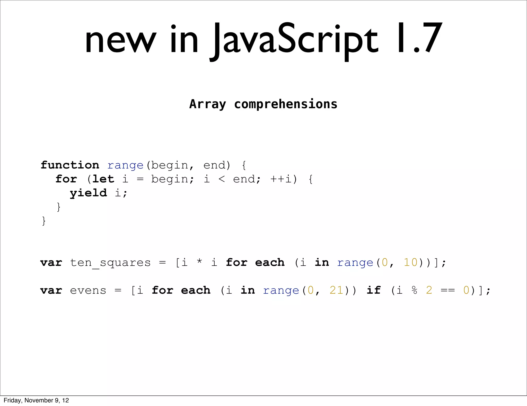 new in JavaScript 1.7 Array comprehensions function range(begin, end) { for (let i = begin; i < end; ++i) { yield i; } } var ten_squares = [i * i for each (i in range(0, 10))]; var evens = [i for each (i in range(0, 21)) if (i % 2 == 0)]; Friday, November 9, 12 