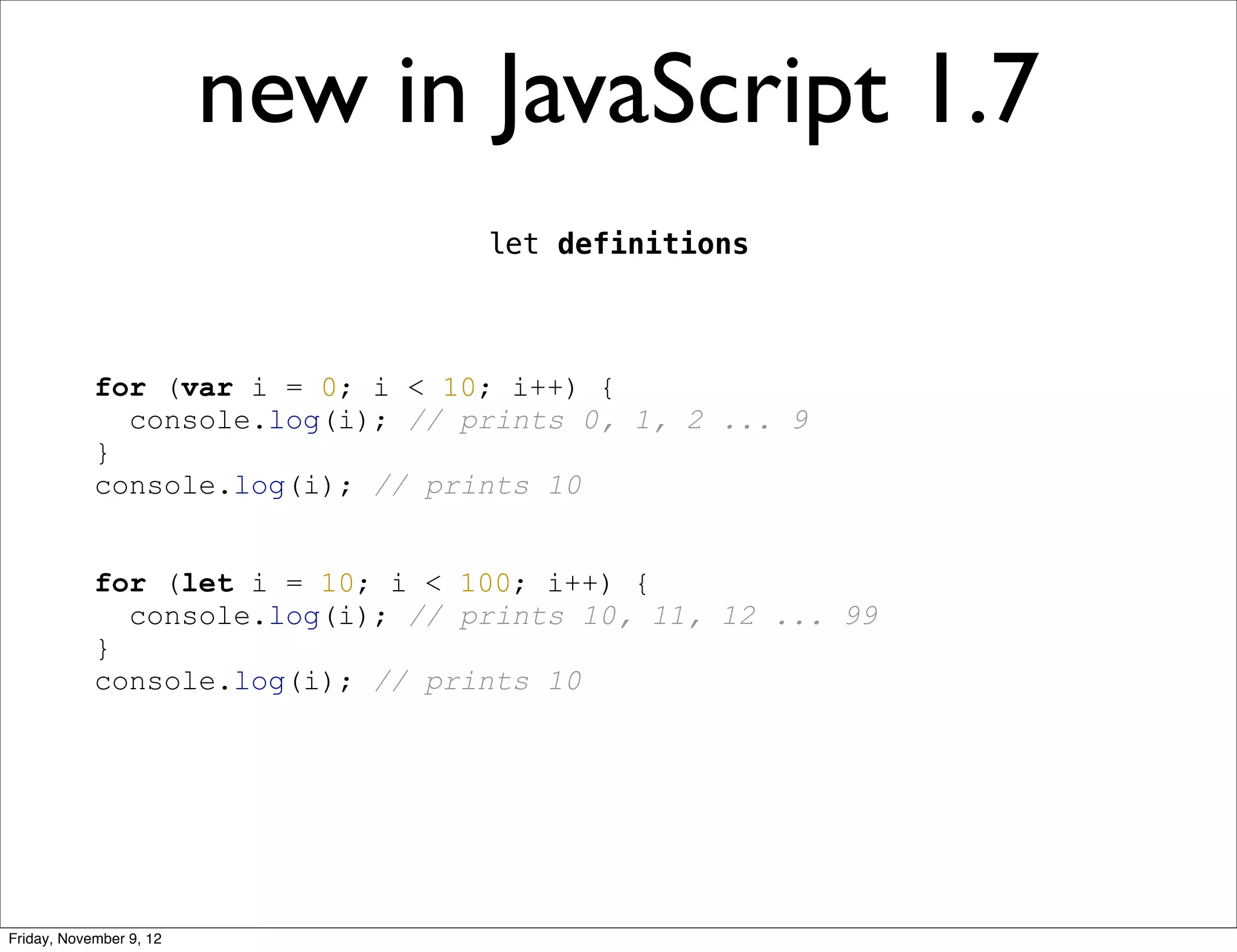 new in JavaScript 1.7 let definitions for (var i = 0; i < 10; i++) { console.log(i); // prints 0, 1, 2 ... 9 } console.log(i); // prints 10 for (let i = 10; i < 100; i++) { console.log(i); // prints 10, 11, 12 ... 99 } console.log(i); // prints 10 Friday, November 9, 12 