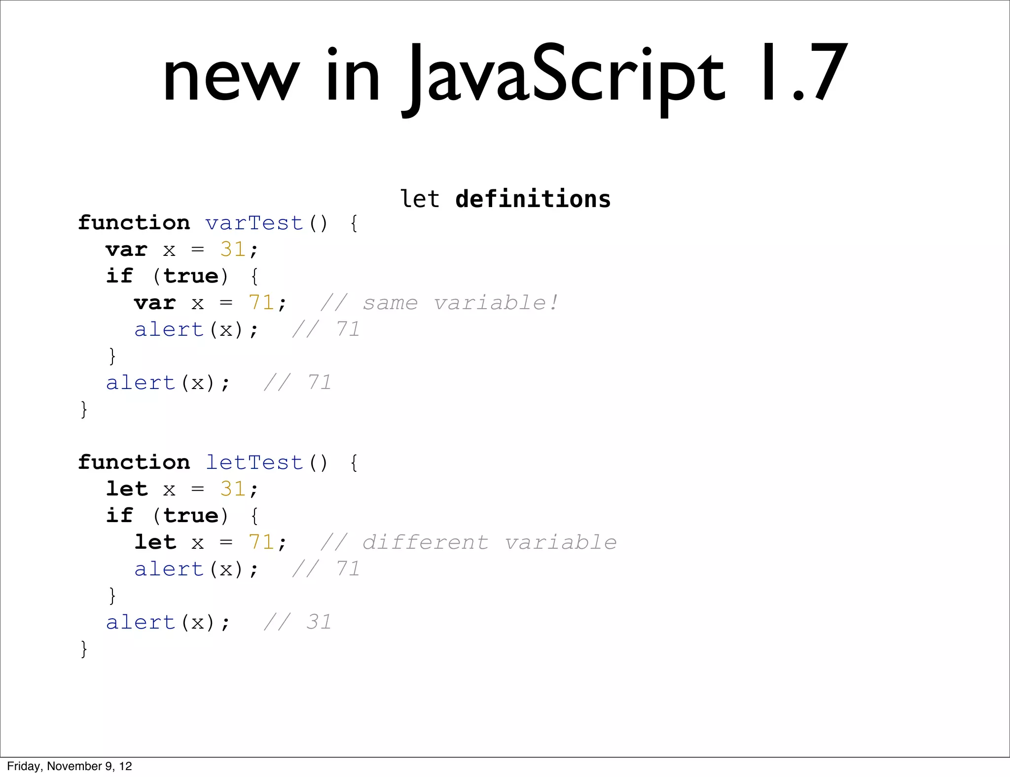 new in JavaScript 1.7 let definitions function varTest() { var x = 31; if (true) { var x = 71; // same variable! alert(x); // 71 } alert(x); // 71 } function letTest() { let x = 31; if (true) { let x = 71; // different variable alert(x); // 71 } alert(x); // 31 } Friday, November 9, 12 