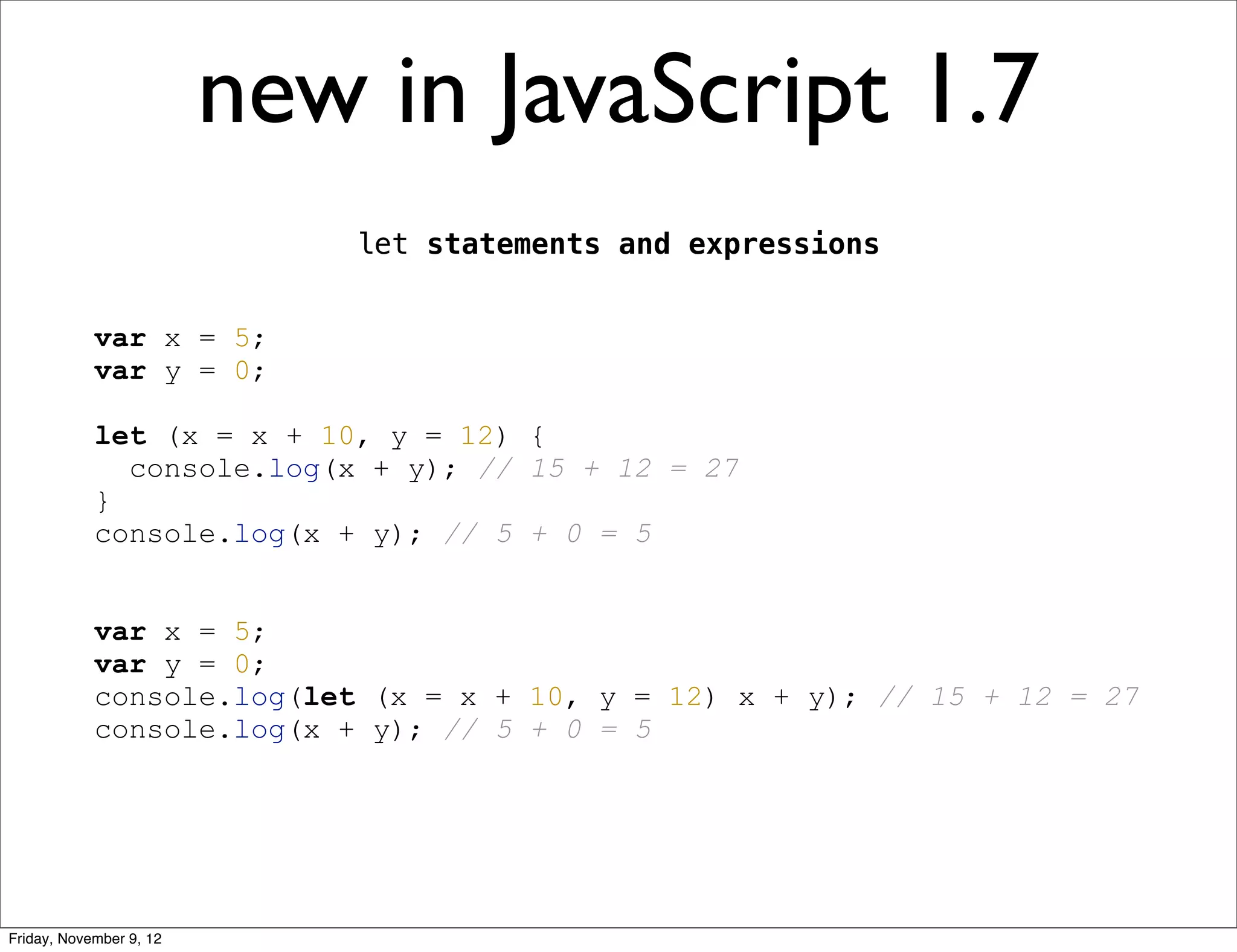 new in JavaScript 1.7 let statements and expressions var x = 5; var y = 0; let (x = x + 10, y = 12) { console.log(x + y); // 15 + 12 = 27 } console.log(x + y); // 5 + 0 = 5 var x = 5; var y = 0; console.log(let (x = x + 10, y = 12) x + y); // 15 + 12 = 27 console.log(x + y); // 5 + 0 = 5 Friday, November 9, 12 