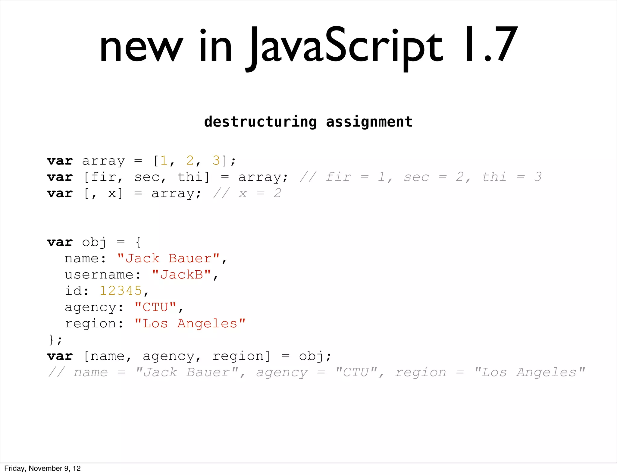new in JavaScript 1.7 destructuring assignment var array = [1, 2, 3]; var [fir, sec, thi] = array; // fir = 1, sec = 2, thi = 3 var [, x] = array; // x = 2 var obj = { name: "Jack Bauer", username: "JackB", id: 12345, agency: "CTU", region: "Los Angeles" }; var [name, agency, region] = obj; // name = "Jack Bauer", agency = "CTU", region = "Los Angeles" Friday, November 9, 12 