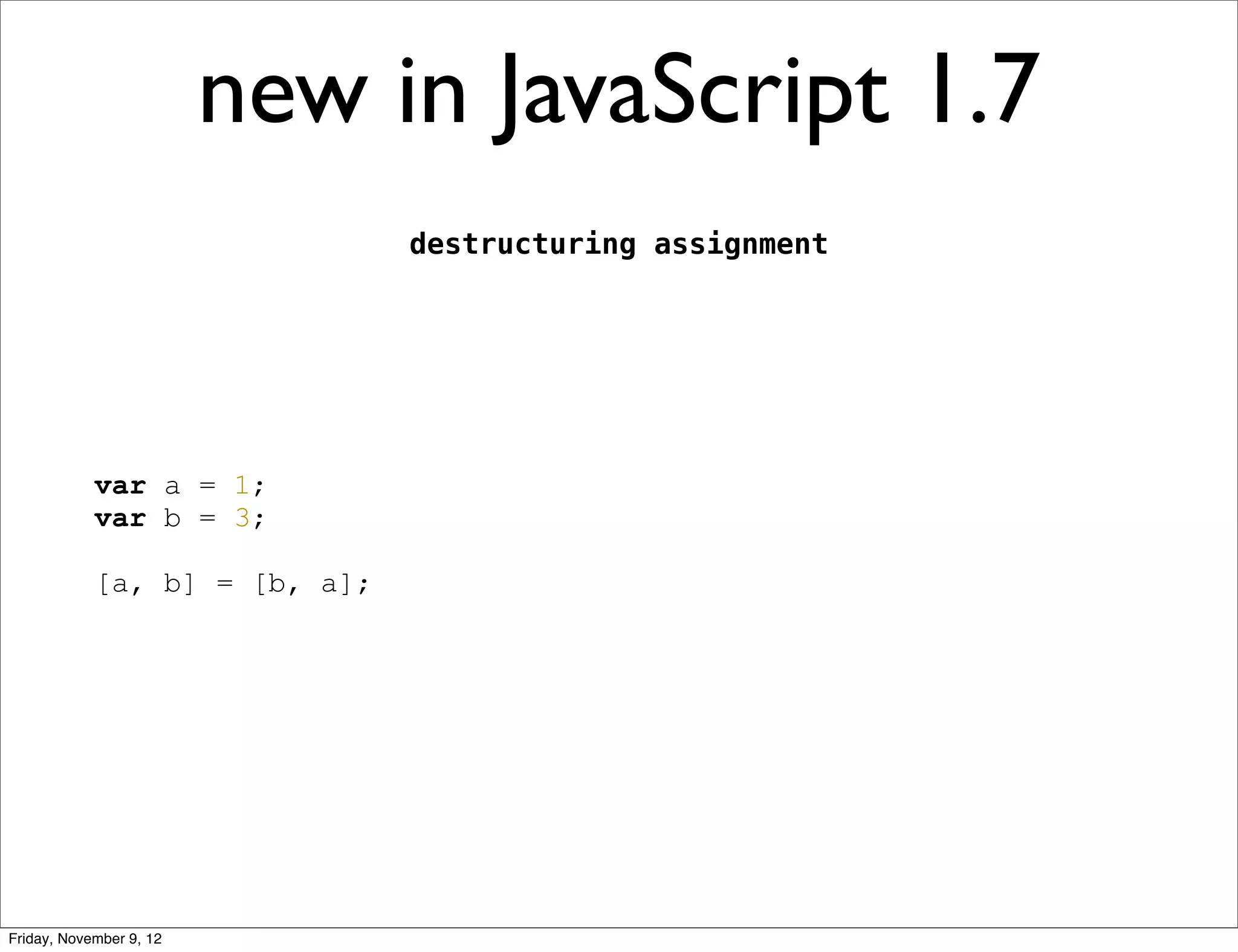 new in JavaScript 1.7 destructuring assignment var a = 1; var b = 3; [a, b] = [b, a]; Friday, November 9, 12 