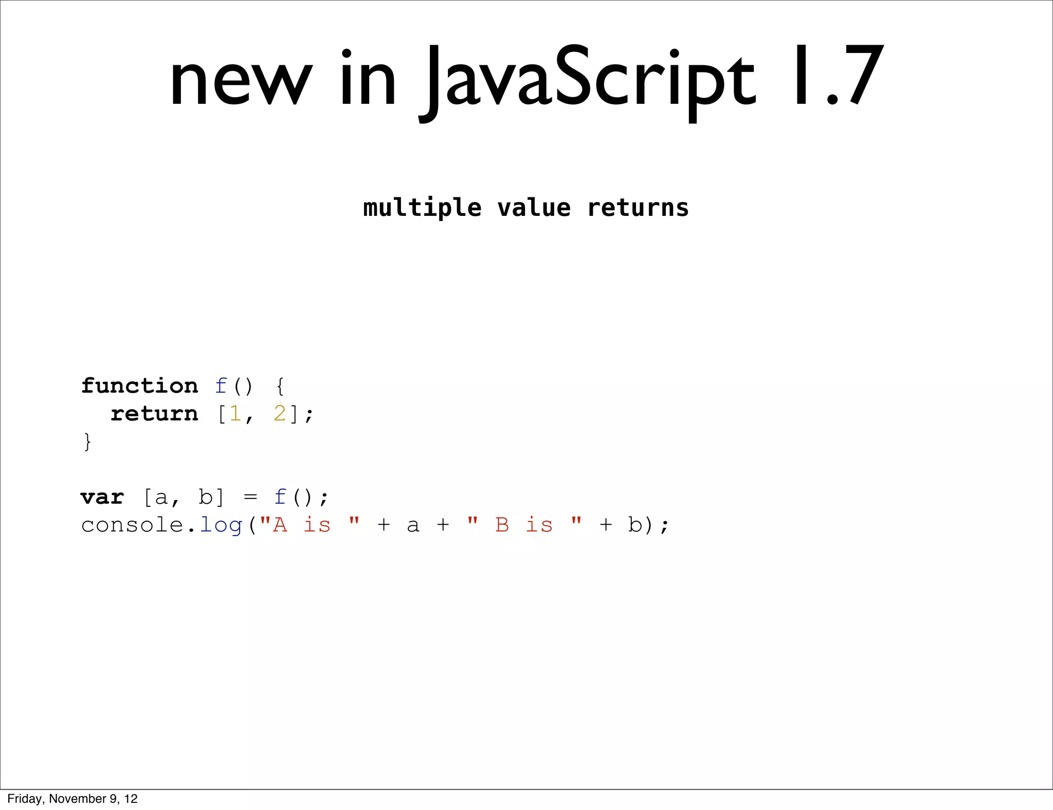 new in JavaScript 1.7 multiple value returns function f() { return [1, 2]; } var [a, b] = f(); console.log("A is " + a + " B is " + b); Friday, November 9, 12 
