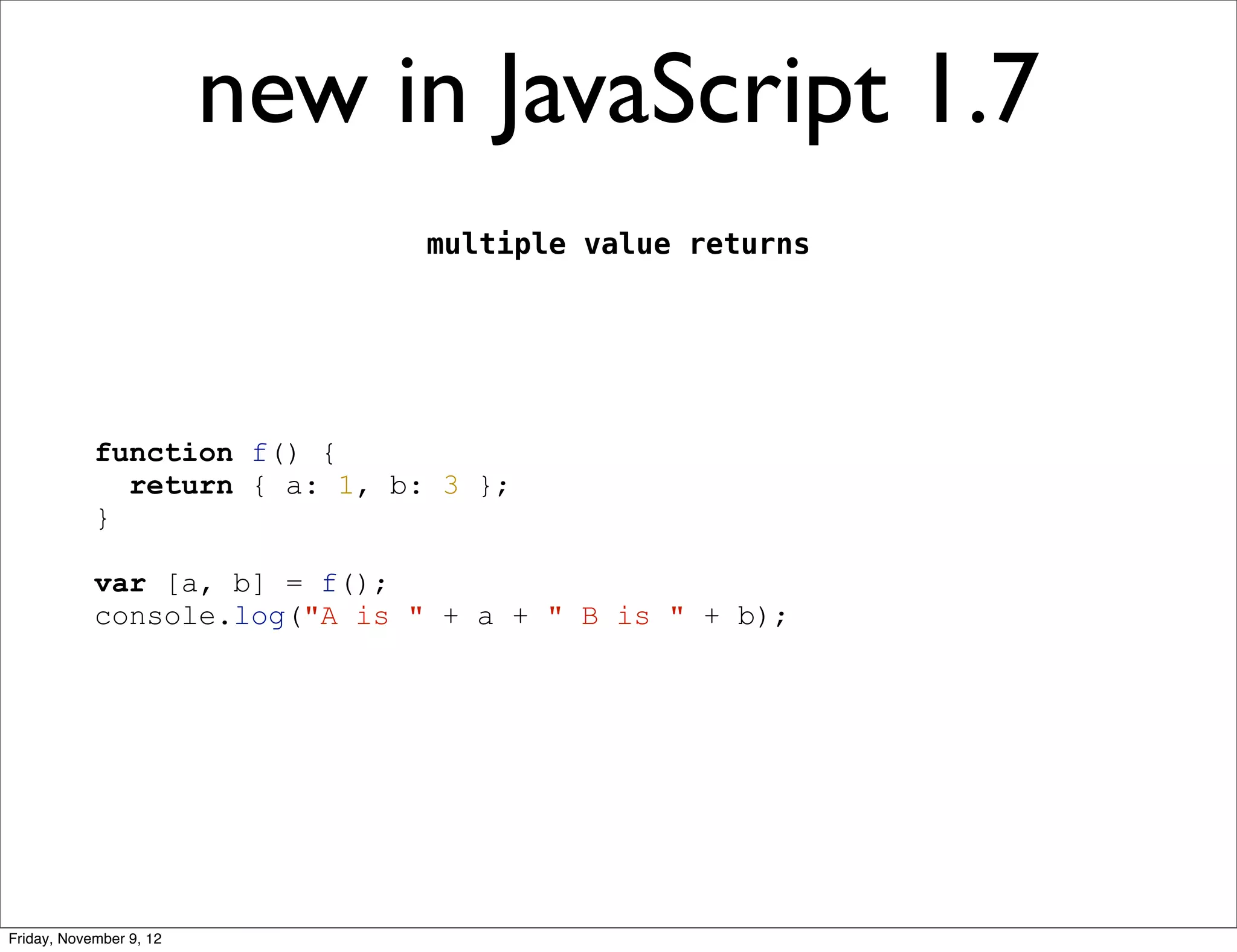 new in JavaScript 1.7 multiple value returns function f() { return { a: 1, b: 3 }; } var [a, b] = f(); console.log("A is " + a + " B is " + b); Friday, November 9, 12 