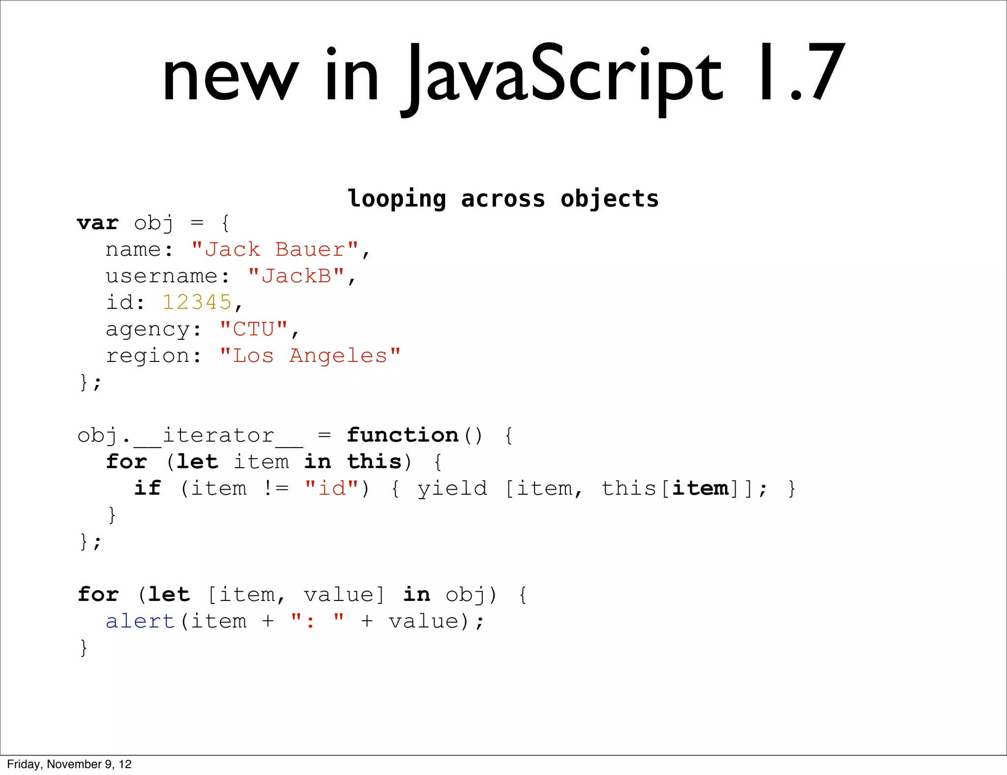 new in JavaScript 1.7 looping across objects var obj = { name: "Jack Bauer", username: "JackB", id: 12345, agency: "CTU", region: "Los Angeles" }; obj.__iterator__ = function() { for (let item in this) { if (item != "id") { yield [item, this[item]]; } } }; for (let [item, value] in obj) { alert(item + ": " + value); } Friday, November 9, 12 