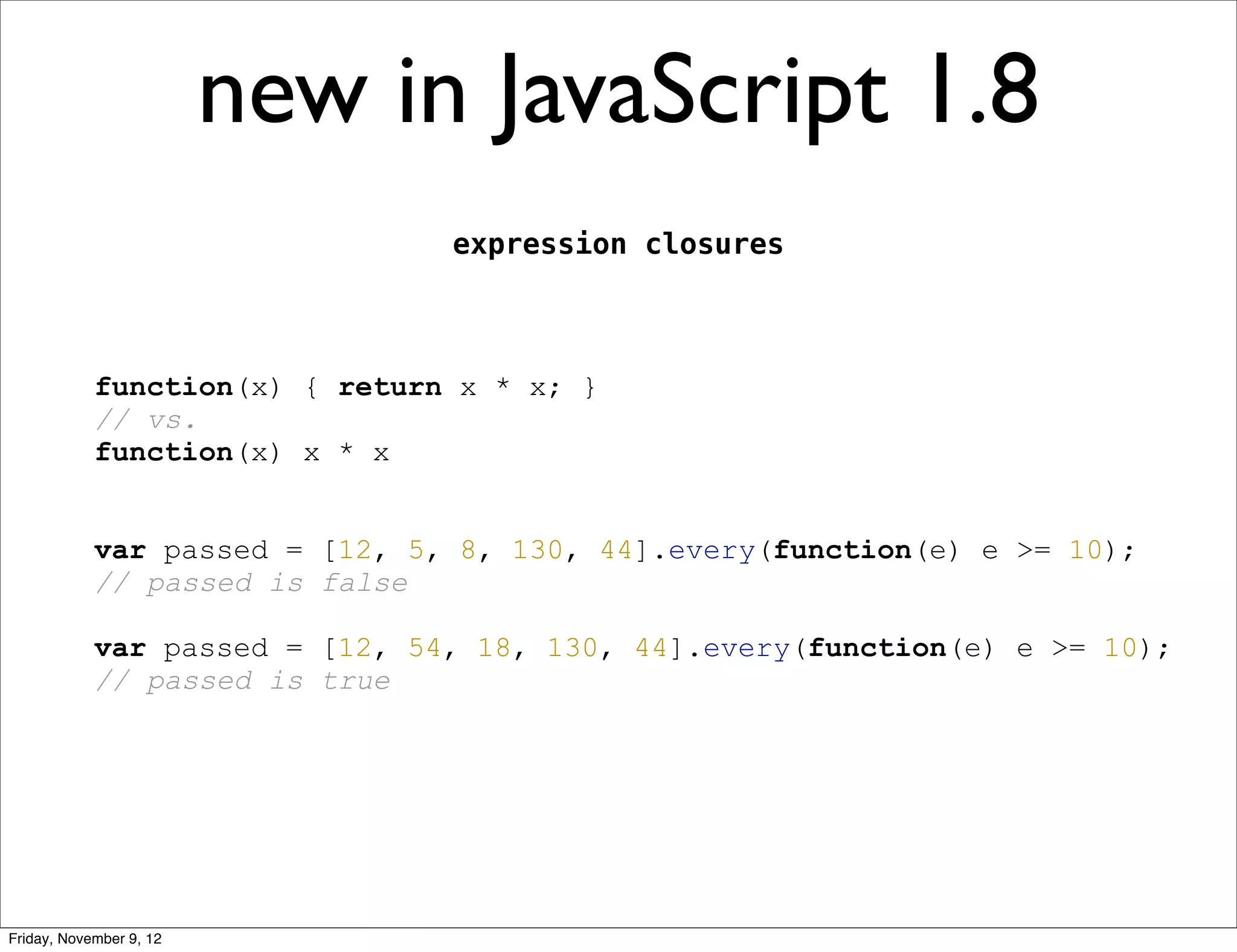 new in JavaScript 1.8 expression closures function(x) { return x * x; } // vs. function(x) x * x var passed = [12, 5, 8, 130, 44].every(function(e) e >= 10); // passed is false var passed = [12, 54, 18, 130, 44].every(function(e) e >= 10); // passed is true Friday, November 9, 12 