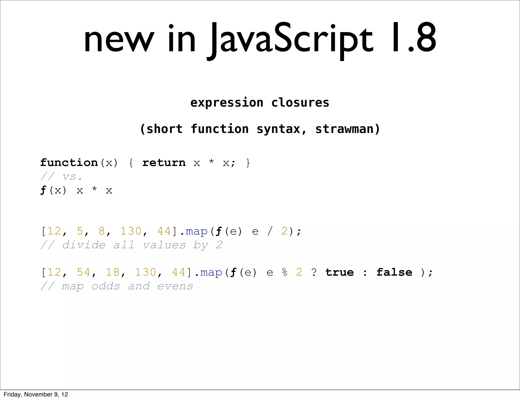 new in JavaScript 1.8 expression closures (short function syntax, strawman) function(x) { return x * x; } // vs. ƒ(x) x * x [12, 5, 8, 130, 44].map(ƒ(e) e / 2); // divide all values by 2 [12, 54, 18, 130, 44].map(ƒ(e) e % 2 ? true : false ); // map odds and evens Friday, November 9, 12 