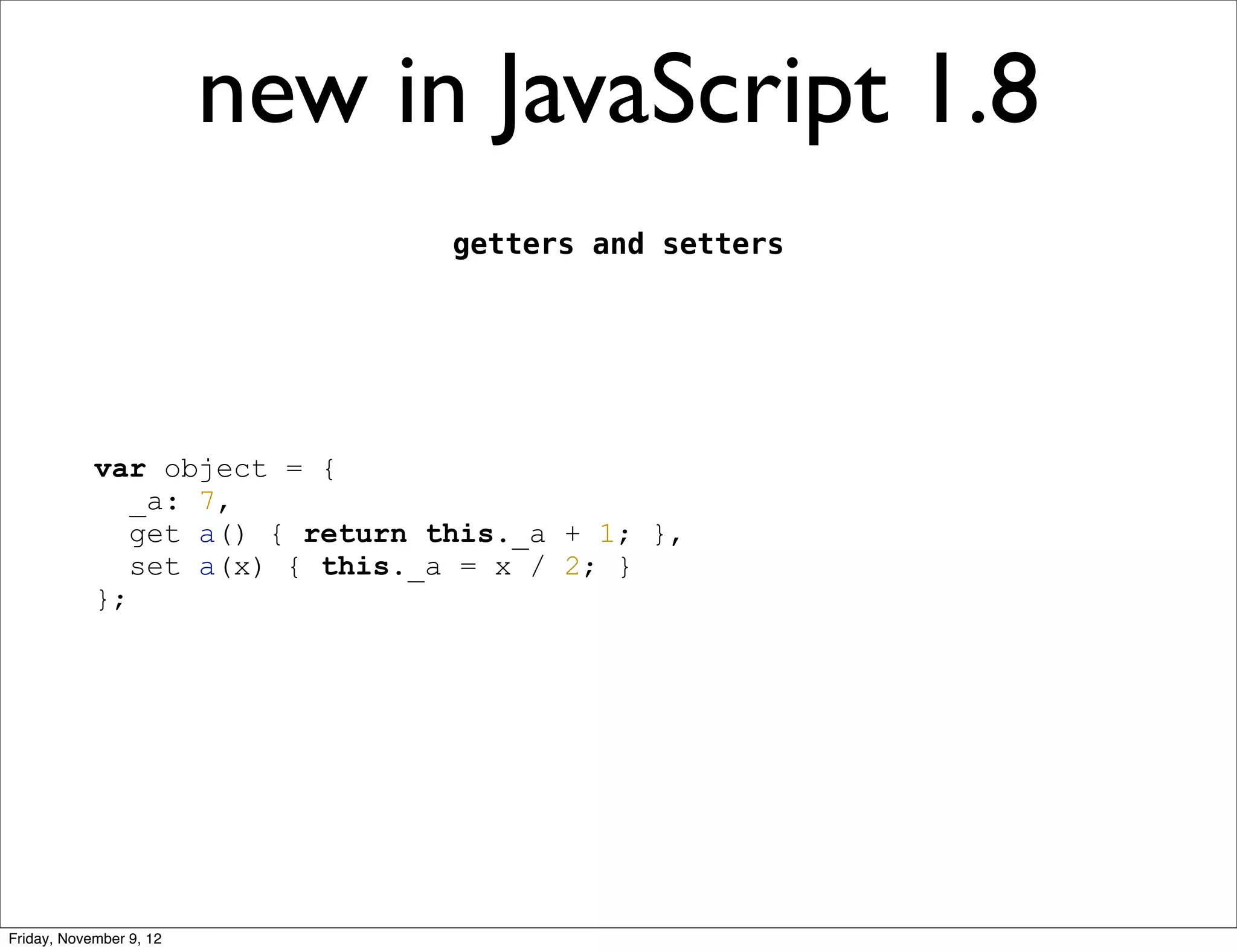 new in JavaScript 1.8 getters and setters var object = { _a: 7, get a() { return this._a + 1; }, set a(x) { this._a = x / 2; } }; Friday, November 9, 12 