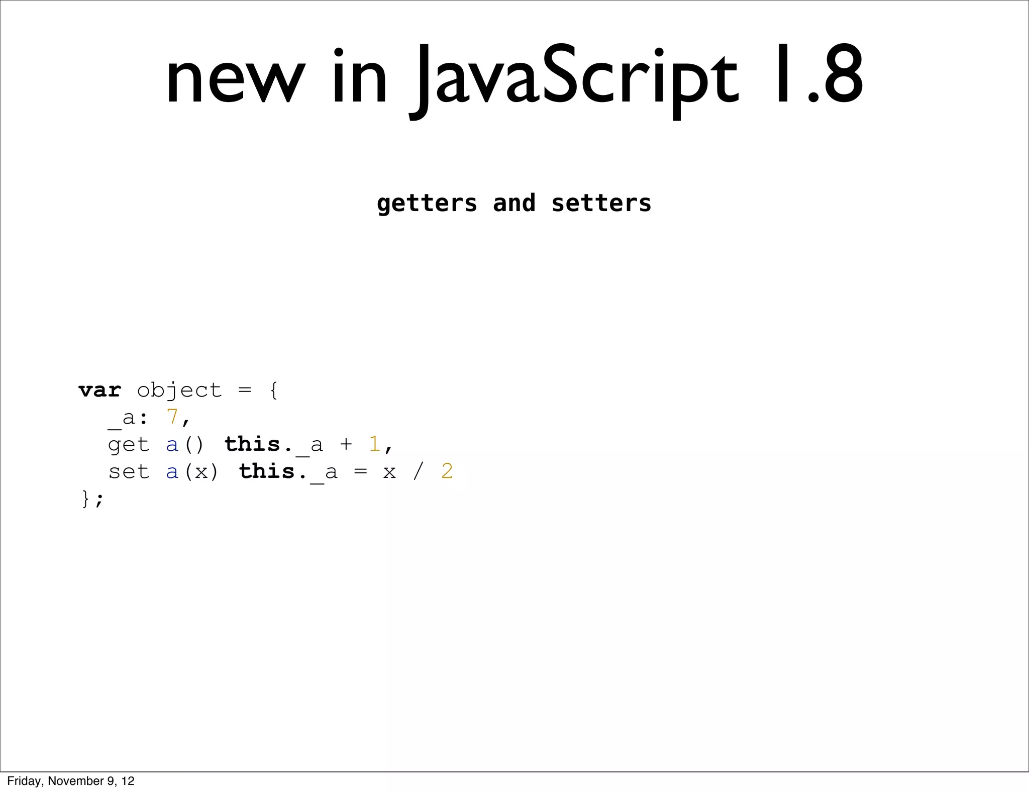 new in JavaScript 1.8 getters and setters var object = { _a: 7, get a() this._a + 1, set a(x) this._a = x / 2 }; Friday, November 9, 12 