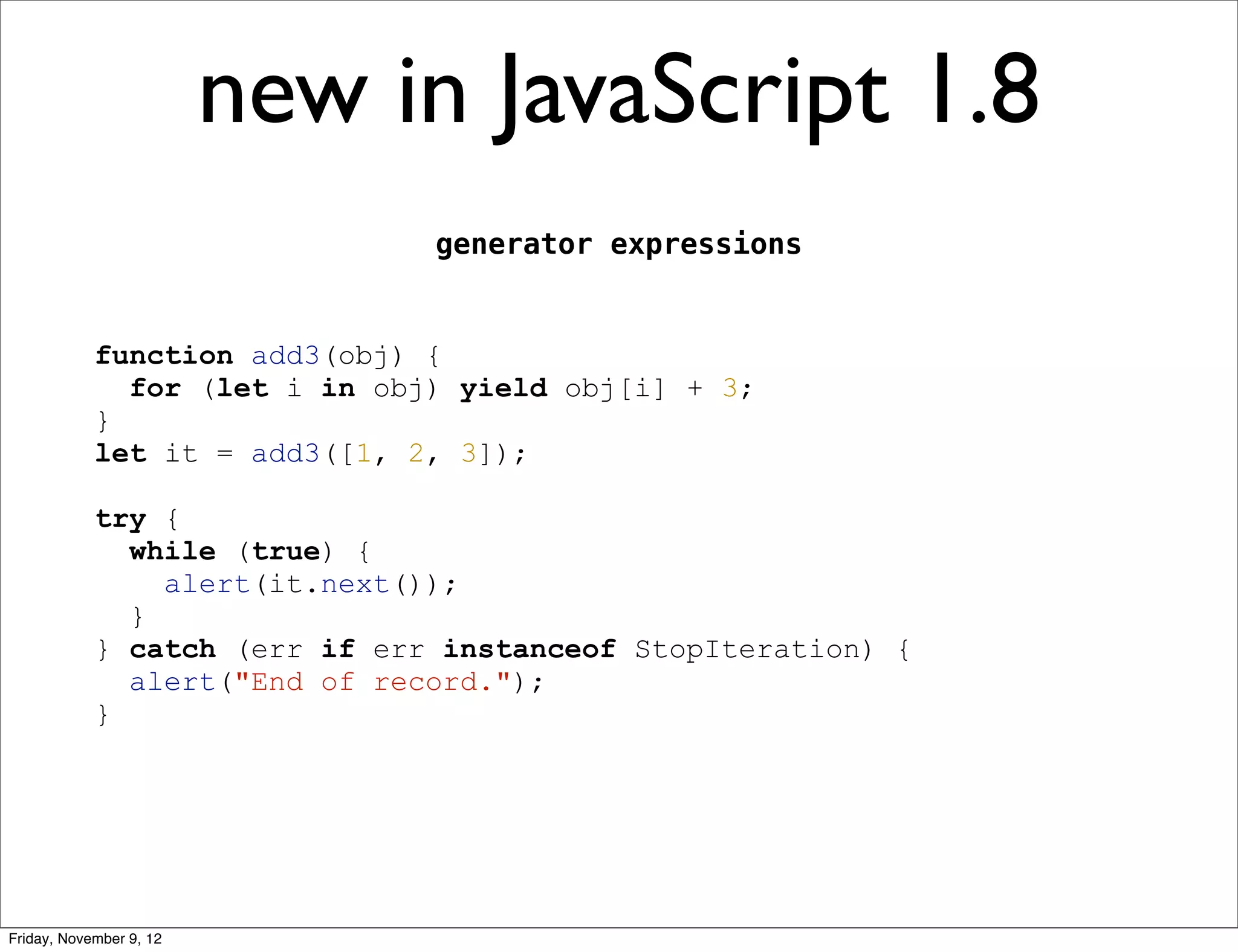 new in JavaScript 1.8 generator expressions function add3(obj) { for (let i in obj) yield obj[i] + 3; } let it = add3([1, 2, 3]); try { while (true) { alert(it.next()); } } catch (err if err instanceof StopIteration) { alert("End of record."); } Friday, November 9, 12 