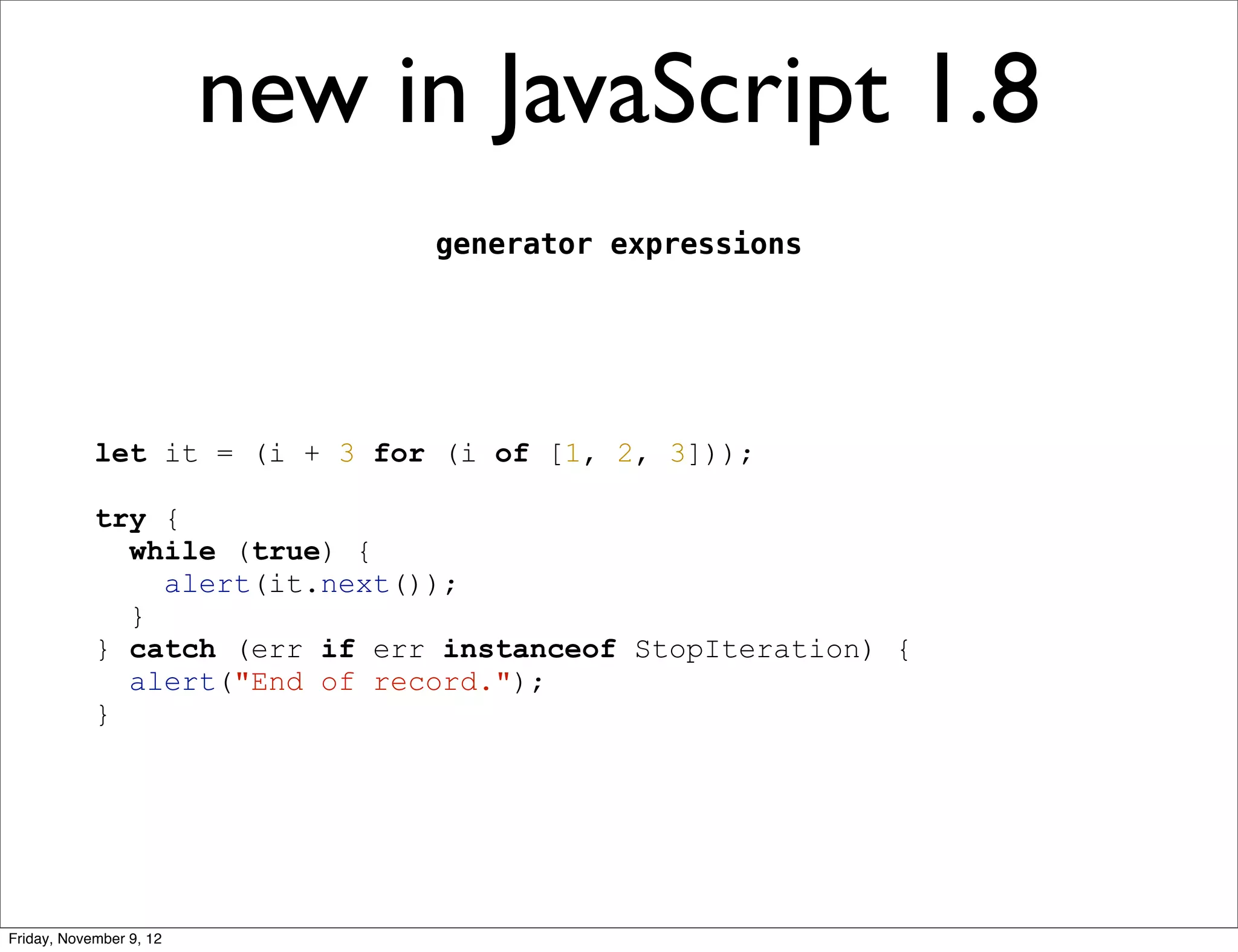 new in JavaScript 1.8 generator expressions let it = (i + 3 for (i of [1, 2, 3])); try { while (true) { alert(it.next()); } } catch (err if err instanceof StopIteration) { alert("End of record."); } Friday, November 9, 12 