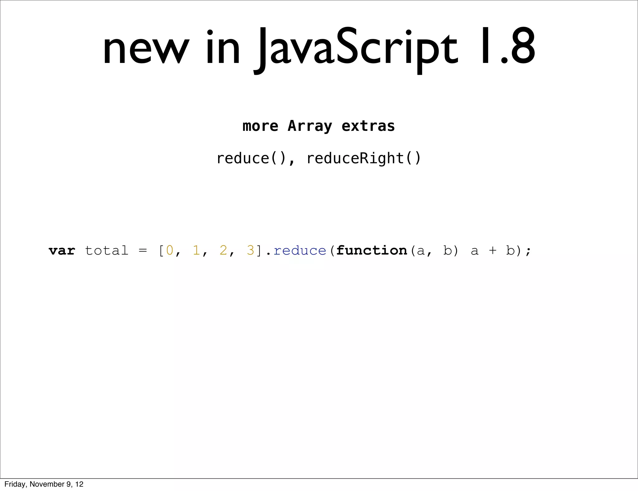 new in JavaScript 1.8 more Array extras reduce(), reduceRight() var total = [0, 1, 2, 3].reduce(function(a, b) a + b); Friday, November 9, 12 