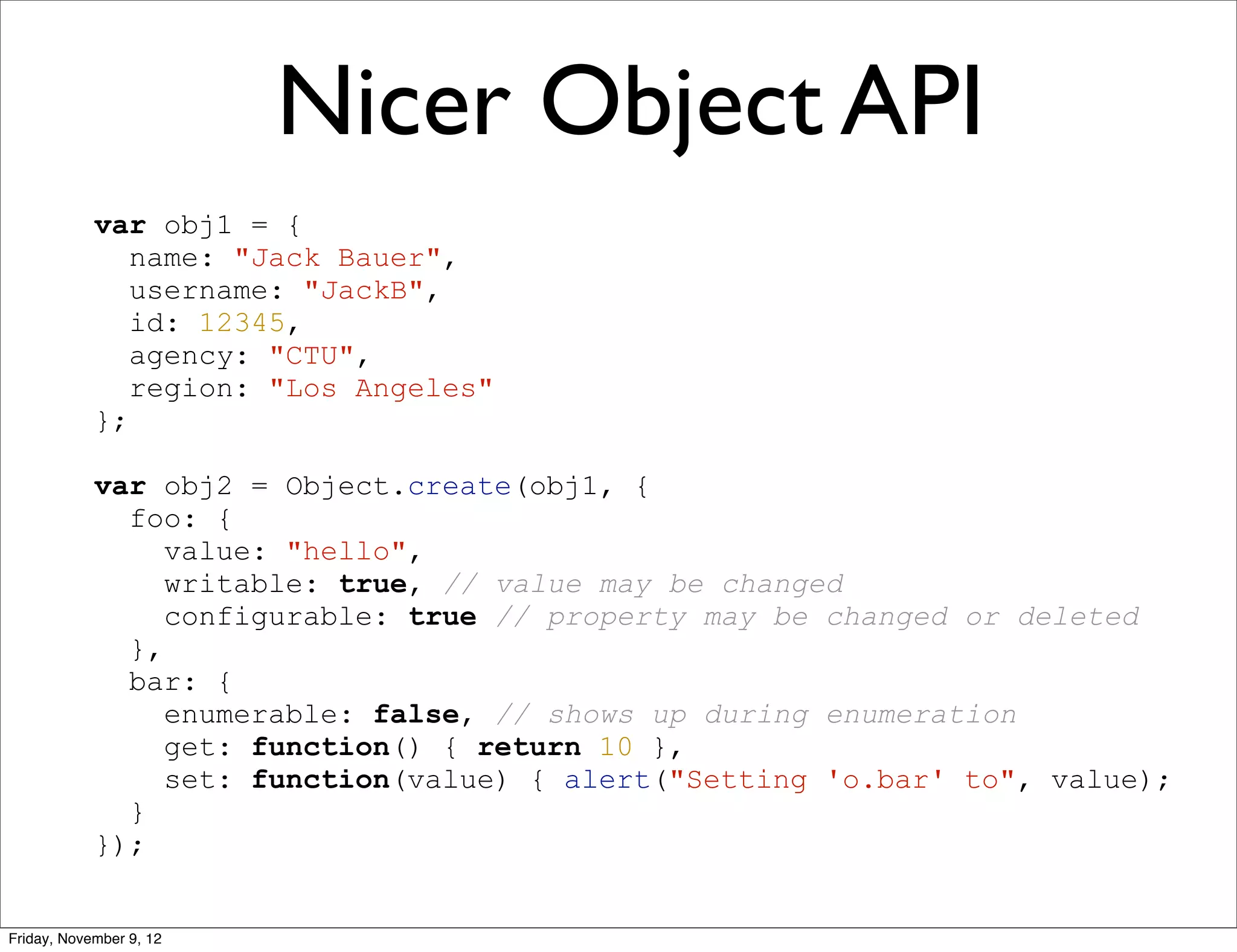 Nicer Object API var obj1 = { name: "Jack Bauer", username: "JackB", id: 12345, agency: "CTU", region: "Los Angeles" }; var obj2 = Object.create(obj1, { foo: { value: "hello", writable: true, // value may be changed configurable: true // property may be changed or deleted }, bar: { enumerable: false, // shows up during enumeration get: function() { return 10 }, set: function(value) { alert("Setting 'o.bar' to", value); } }); Friday, November 9, 12 