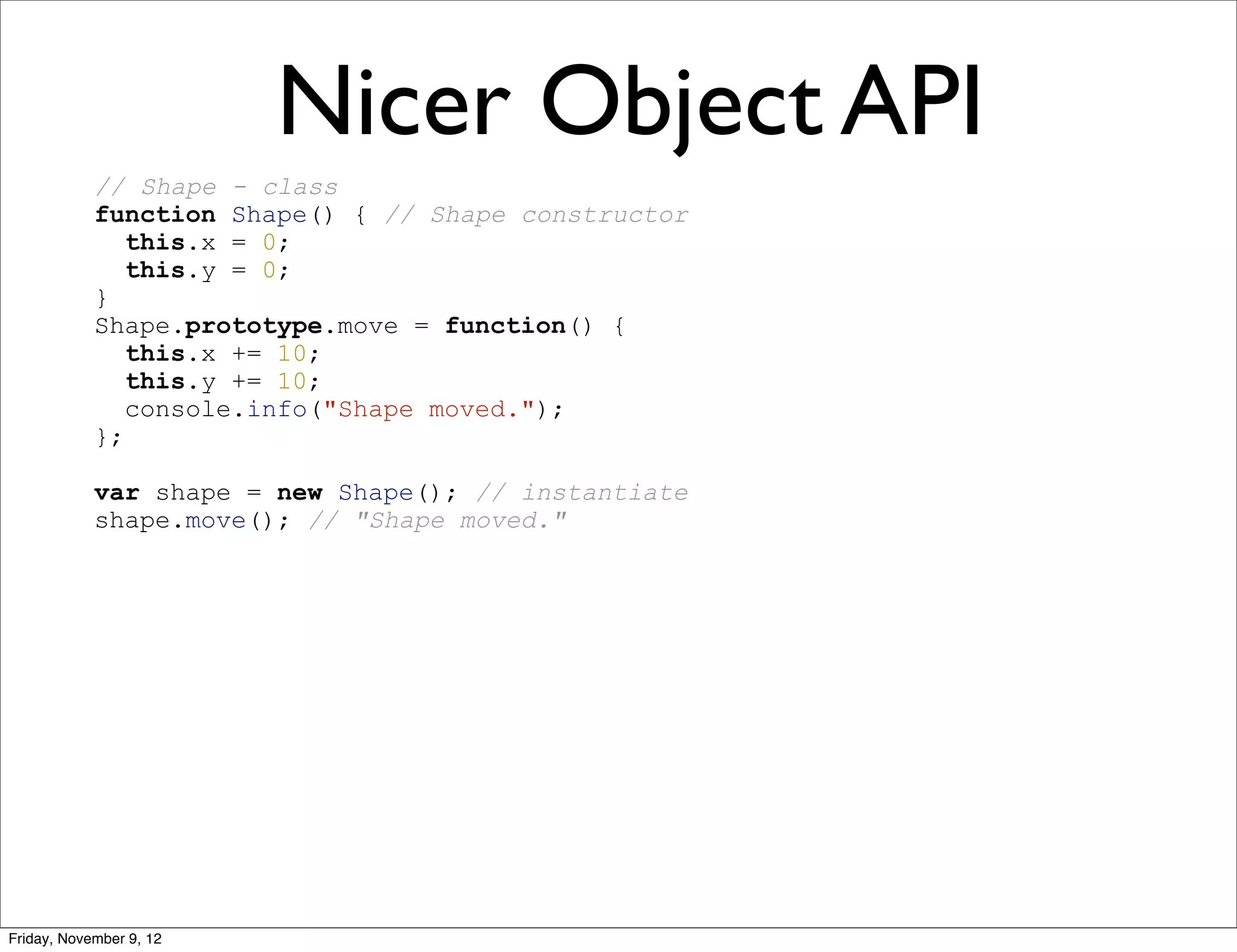 Nicer Object API // Shape - class function Shape() { // Shape constructor this.x = 0; this.y = 0; } Shape.prototype.move = function() { this.x += 10; this.y += 10; console.info("Shape moved."); }; var shape = new Shape(); // instantiate shape.move(); // "Shape moved." Friday, November 9, 12 