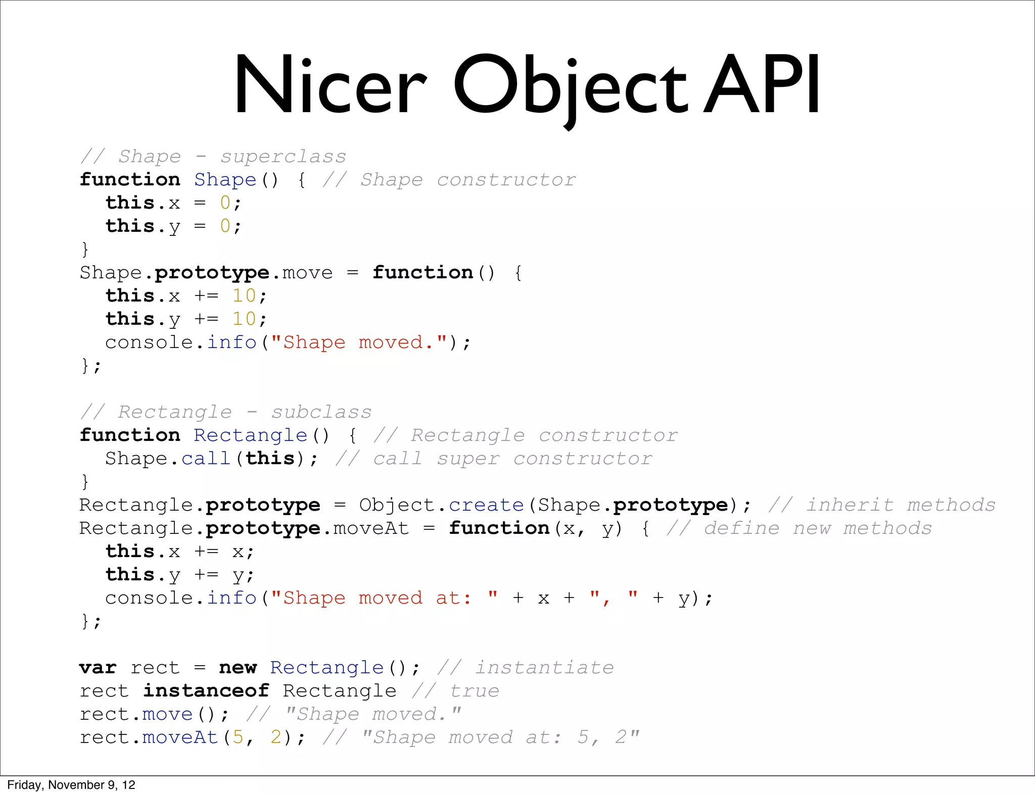 Nicer Object API // Shape - superclass function Shape() { // Shape constructor this.x = 0; this.y = 0; } Shape.prototype.move = function() { this.x += 10; this.y += 10; console.info("Shape moved."); }; // Rectangle - subclass function Rectangle() { // Rectangle constructor Shape.call(this); // call super constructor } Rectangle.prototype = Object.create(Shape.prototype); // inherit methods Rectangle.prototype.moveAt = function(x, y) { // define new methods this.x += x; this.y += y; console.info("Shape moved at: " + x + ", " + y); }; var rect = new Rectangle(); // instantiate rect instanceof Rectangle // true rect.move(); // "Shape moved." rect.moveAt(5, 2); // "Shape moved at: 5, 2" Friday, November 9, 12 