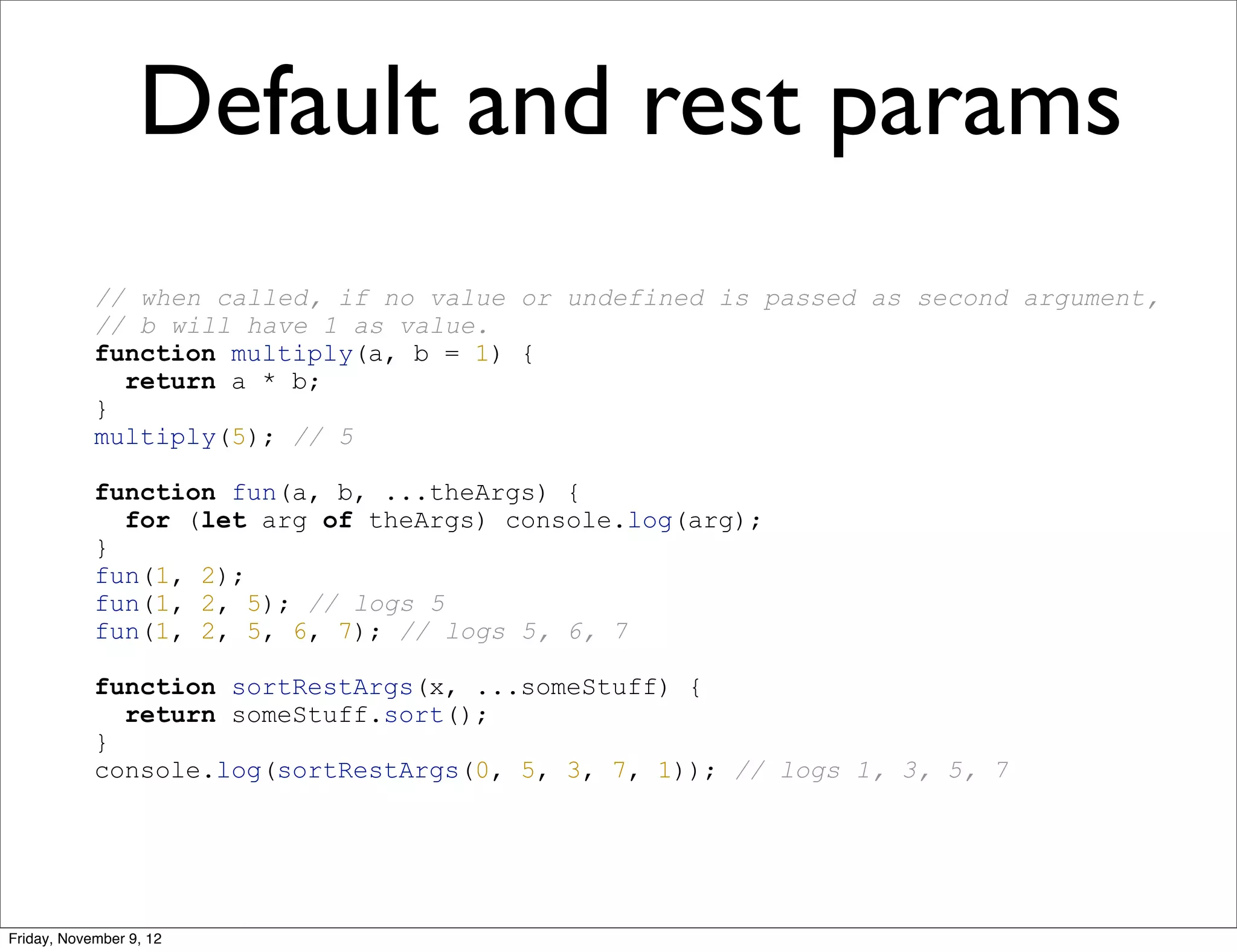 Default and rest params // when called, if no value or undefined is passed as second argument, // b will have 1 as value. function multiply(a, b = 1) { return a * b; } multiply(5); // 5 function fun(a, b, ...theArgs) { for (let arg of theArgs) console.log(arg); } fun(1, 2); fun(1, 2, 5); // logs 5 fun(1, 2, 5, 6, 7); // logs 5, 6, 7 function sortRestArgs(x, ...someStuff) { return someStuff.sort(); } console.log(sortRestArgs(0, 5, 3, 7, 1)); // logs 1, 3, 5, 7 Friday, November 9, 12 