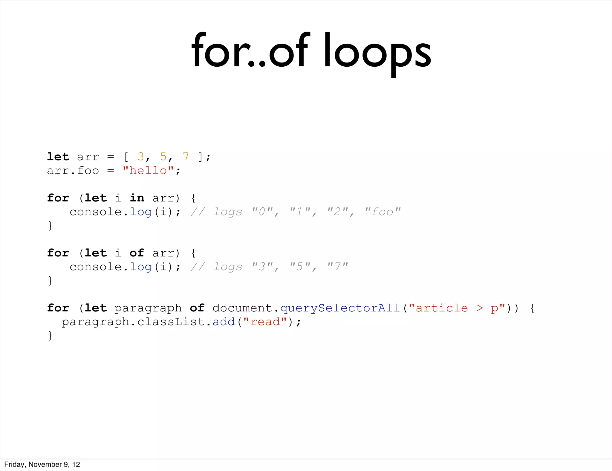 for..of loops let arr = [ 3, 5, 7 ]; arr.foo = "hello"; for (let i in arr) { console.log(i); // logs "0", "1", "2", "foo" } for (let i of arr) { console.log(i); // logs "3", "5", "7" } for (let paragraph of document.querySelectorAll("article > p")) { paragraph.classList.add("read"); } Friday, November 9, 12 