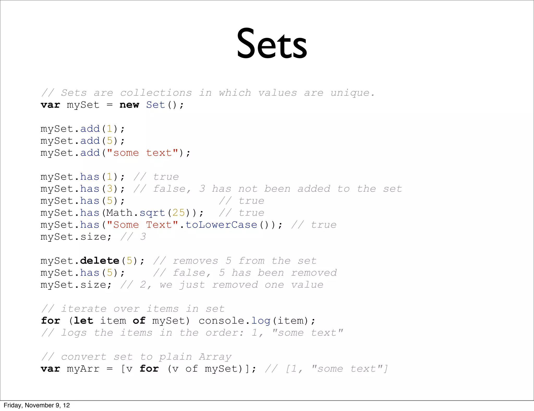 Sets // Sets are collections in which values are unique. var mySet = new Set(); mySet.add(1); mySet.add(5); mySet.add("some text"); mySet.has(1); // true mySet.has(3); // false, 3 has not been added to the set mySet.has(5); // true mySet.has(Math.sqrt(25)); // true mySet.has("Some Text".toLowerCase()); // true mySet.size; // 3 mySet.delete(5); // removes 5 from the set mySet.has(5); // false, 5 has been removed mySet.size; // 2, we just removed one value // iterate over items in set for (let item of mySet) console.log(item); // logs the items in the order: 1, "some text" // convert set to plain Array var myArr = [v for (v of mySet)]; // [1, "some text"] Friday, November 9, 12 