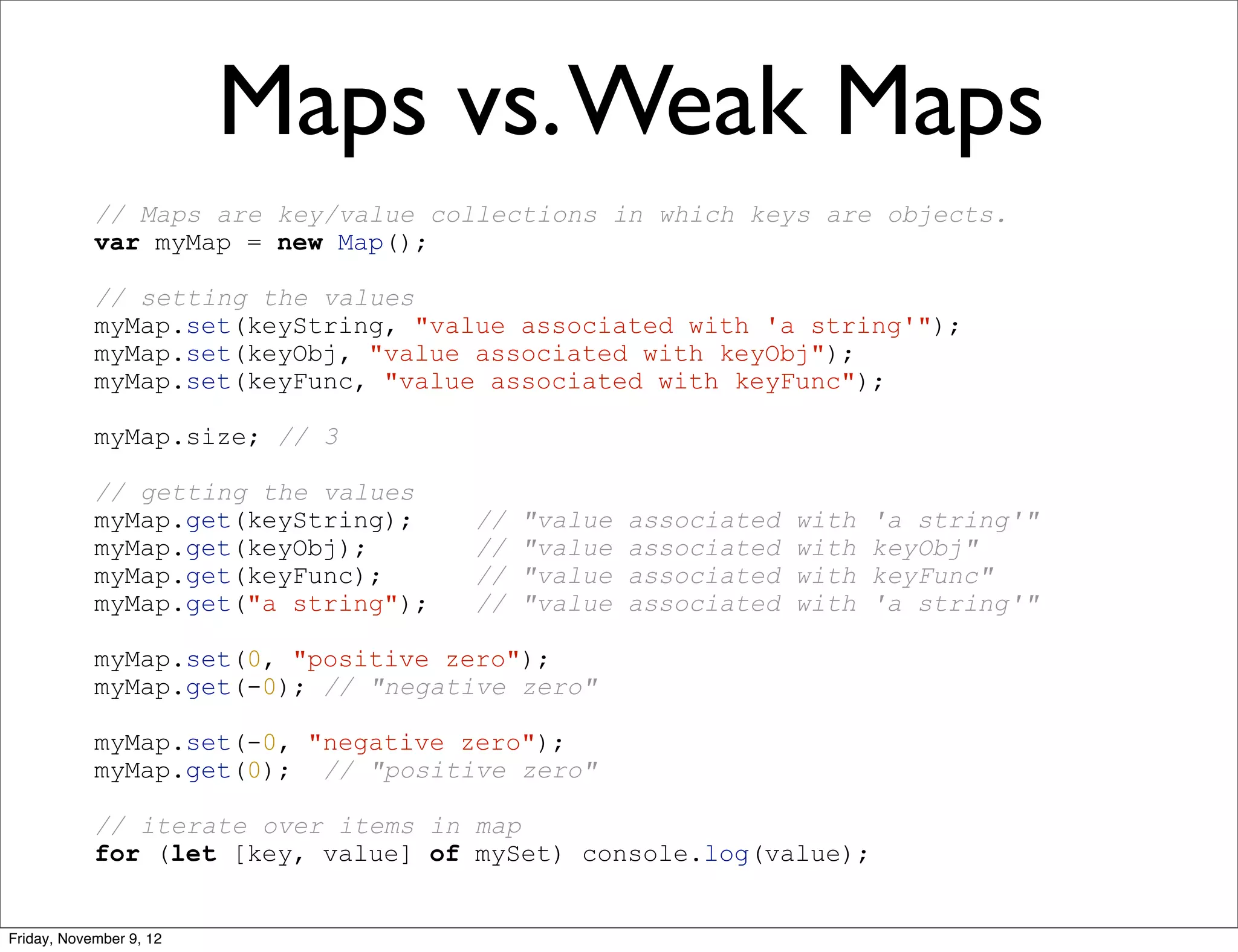 Maps vs. Weak Maps // Maps are key/value collections in which keys are objects. var myMap = new Map(); // setting the values myMap.set(keyString, "value associated with 'a string'"); myMap.set(keyObj, "value associated with keyObj"); myMap.set(keyFunc, "value associated with keyFunc"); myMap.size; // 3 // getting the values myMap.get(keyString); // "value associated with 'a string'" myMap.get(keyObj); // "value associated with keyObj" myMap.get(keyFunc); // "value associated with keyFunc" myMap.get("a string"); // "value associated with 'a string'" myMap.set(0, "positive zero"); myMap.get(-0); // "negative zero" myMap.set(-0, "negative zero"); myMap.get(0); // "positive zero" // iterate over items in map for (let [key, value] of mySet) console.log(value); Friday, November 9, 12 