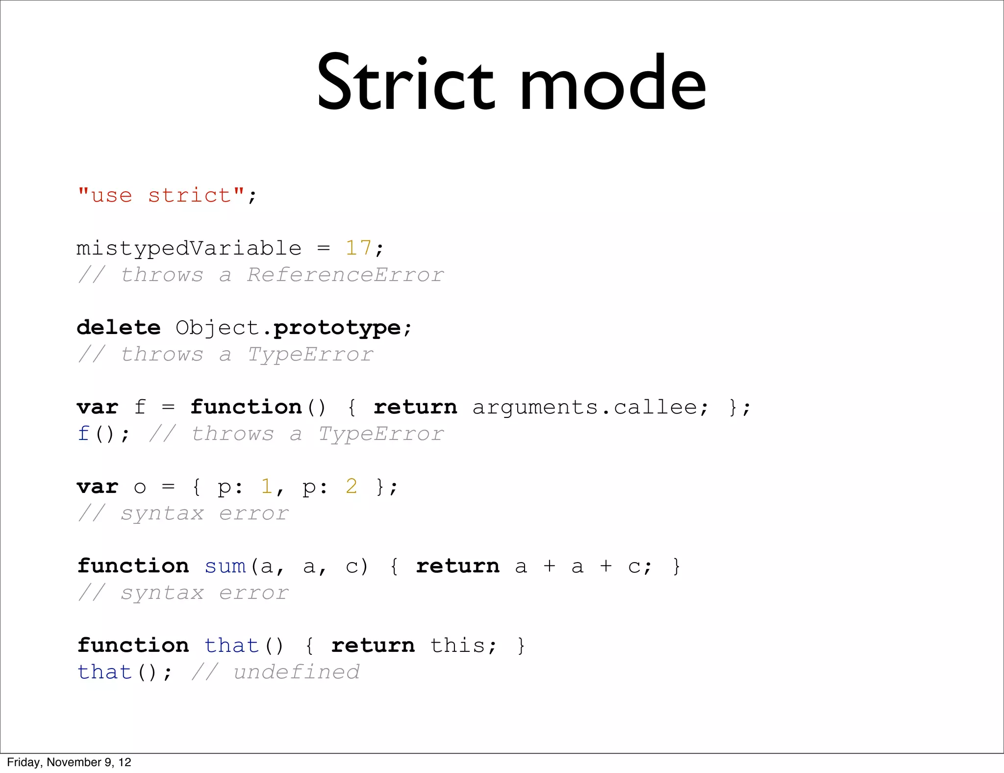 Strict mode "use strict"; mistypedVariable = 17; // throws a ReferenceError delete Object.prototype; // throws a TypeError var f = function() { return arguments.callee; }; f(); // throws a TypeError var o = { p: 1, p: 2 }; // syntax error function sum(a, a, c) { return a + a + c; } // syntax error function that() { return this; } that(); // undefined Friday, November 9, 12 