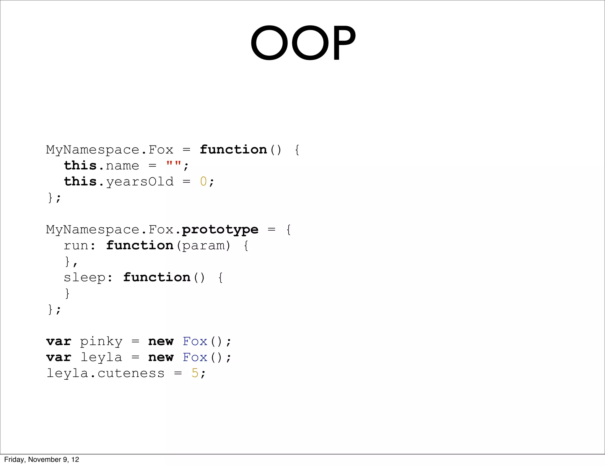 OOP MyNamespace.Fox = function() { this.name = ""; this.yearsOld = 0; }; MyNamespace.Fox.prototype = { run: function(param) { }, sleep: function() { } }; var pinky = new Fox(); var leyla = new Fox(); leyla.cuteness = 5; Friday, November 9, 12 