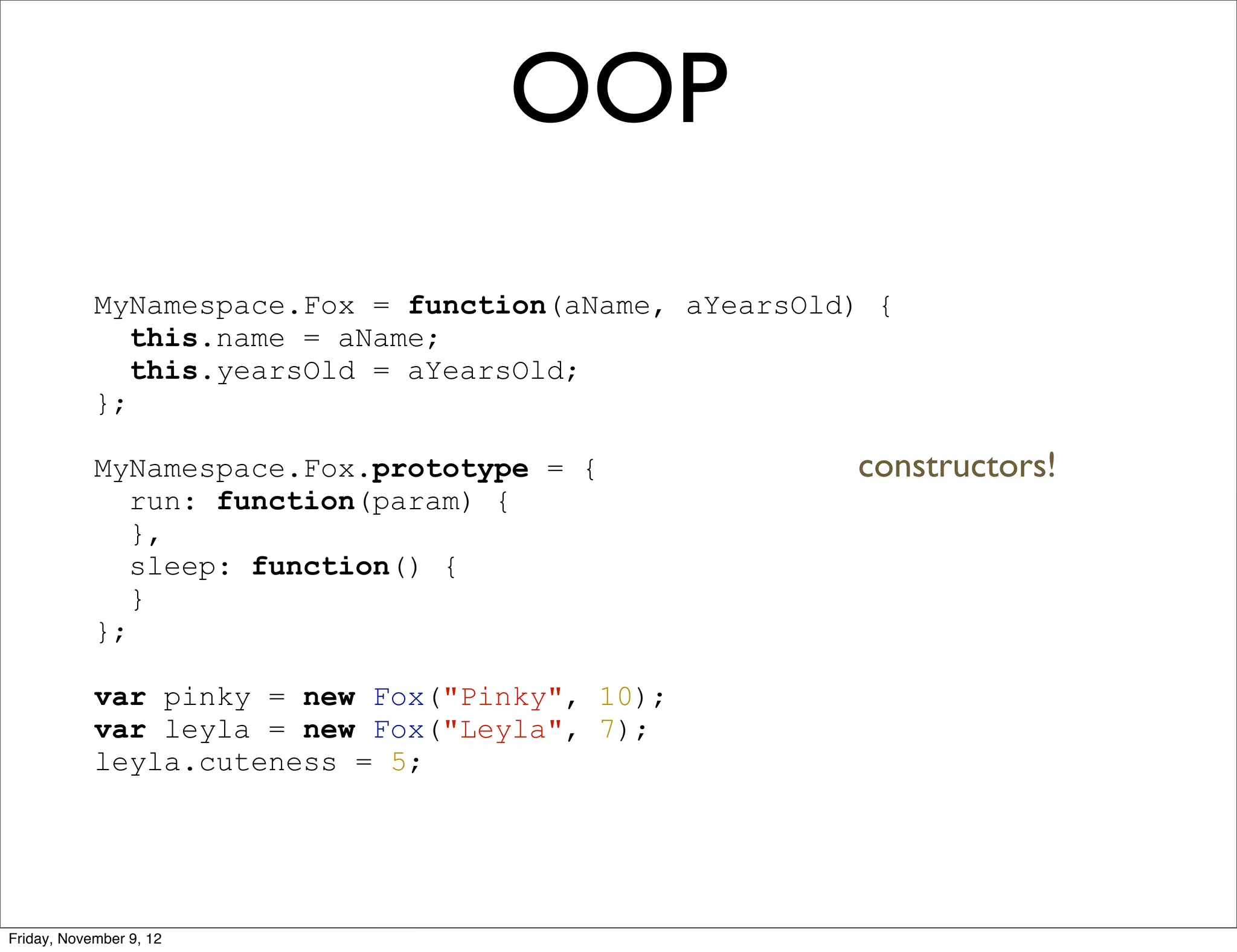 OOP MyNamespace.Fox = function(aName, aYearsOld) { this.name = aName; this.yearsOld = aYearsOld; }; MyNamespace.Fox.prototype = { constructors! run: function(param) { }, sleep: function() { } }; var pinky = new Fox("Pinky", 10); var leyla = new Fox("Leyla", 7); leyla.cuteness = 5; Friday, November 9, 12 