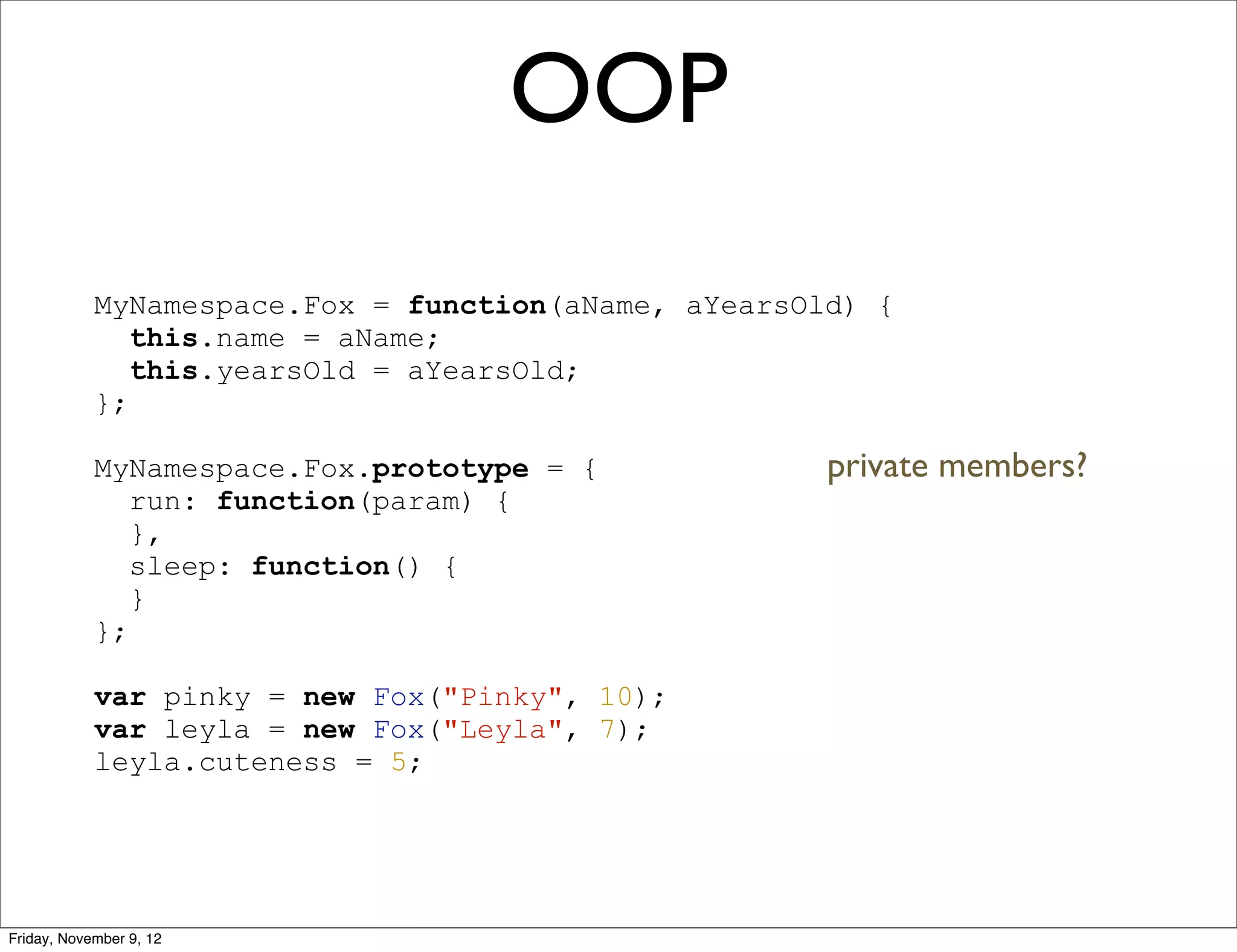 OOP MyNamespace.Fox = function(aName, aYearsOld) { this.name = aName; this.yearsOld = aYearsOld; }; MyNamespace.Fox.prototype = { private members? run: function(param) { }, sleep: function() { } }; var pinky = new Fox("Pinky", 10); var leyla = new Fox("Leyla", 7); leyla.cuteness = 5; Friday, November 9, 12 
