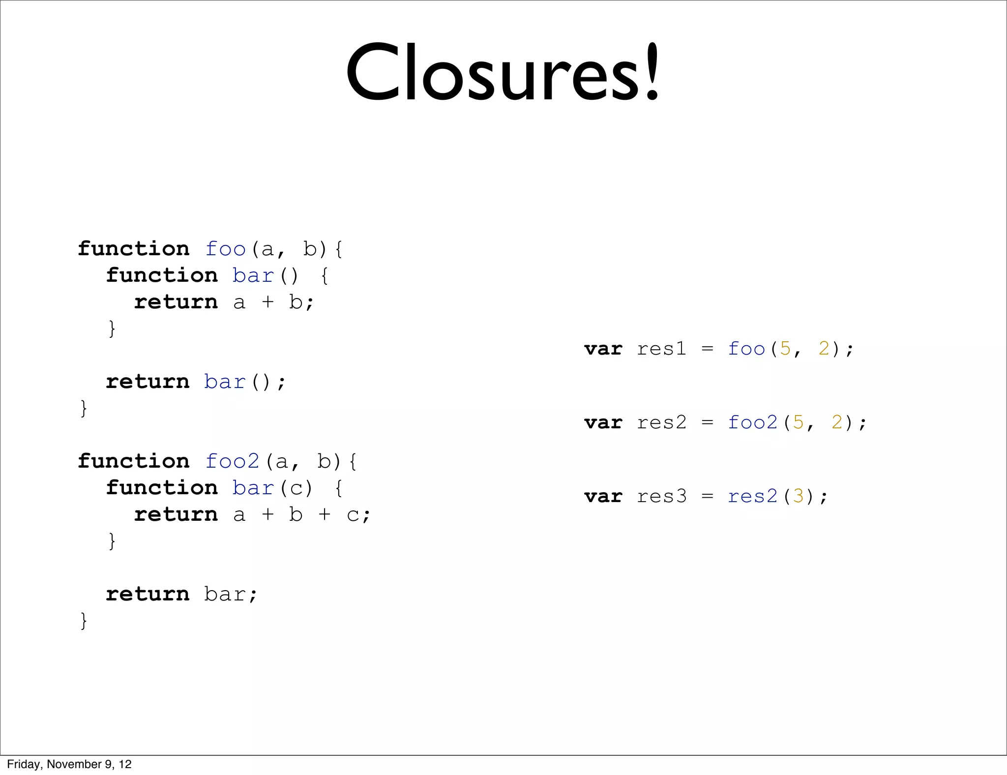 Closures! function foo(a, b){ function bar() { return a + b; } var res1 = foo(5, 2); return bar(); } var res2 = foo2(5, 2); function foo2(a, b){ function bar(c) { var res3 = res2(3); return a + b + c; } return bar; } Friday, November 9, 12 