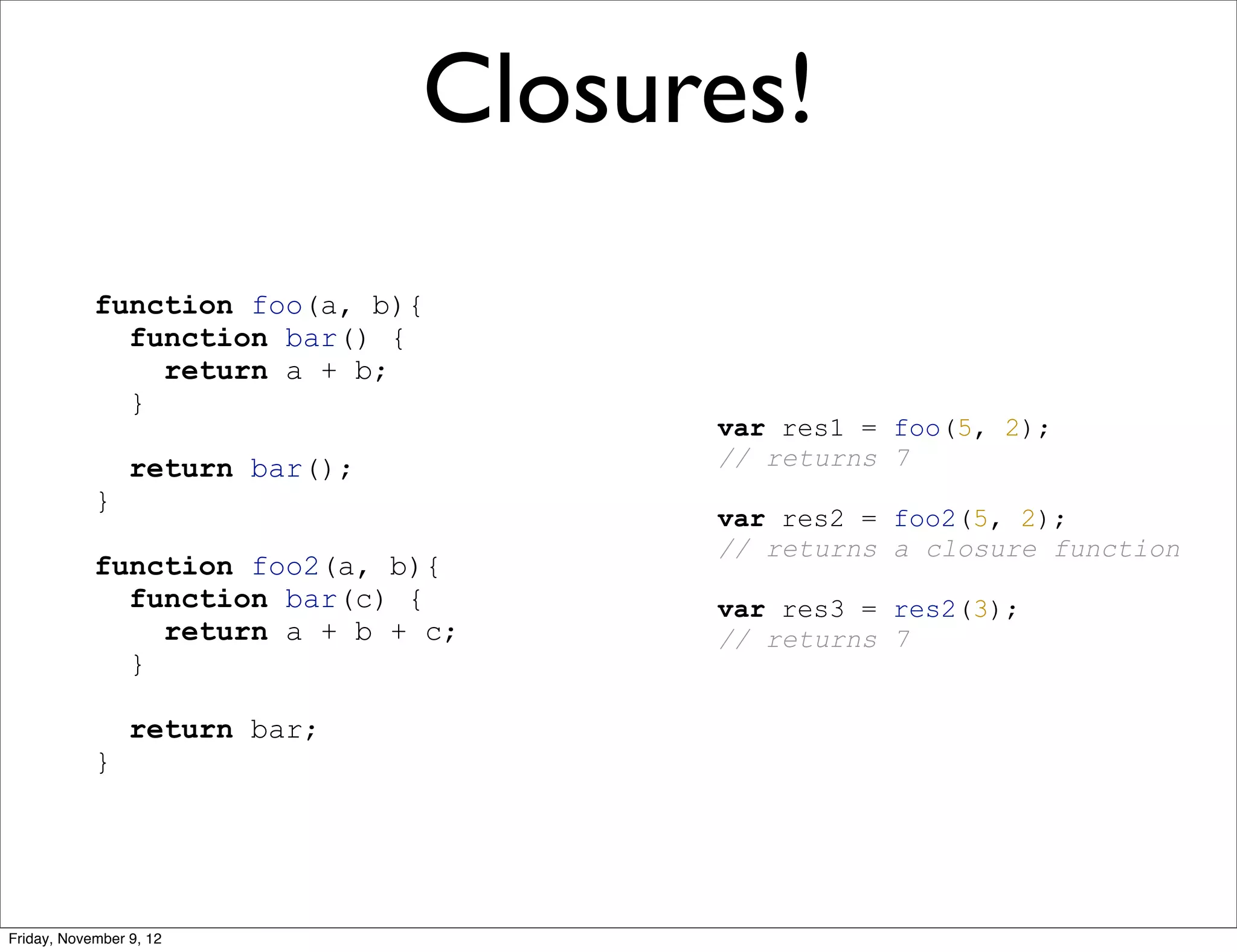 Closures! function foo(a, b){ function bar() { return a + b; } var res1 = foo(5, 2); return bar(); // returns 7 } var res2 = foo2(5, 2); // returns a closure function function foo2(a, b){ function bar(c) { var res3 = res2(3); return a + b + c; // returns 7 } return bar; } Friday, November 9, 12 