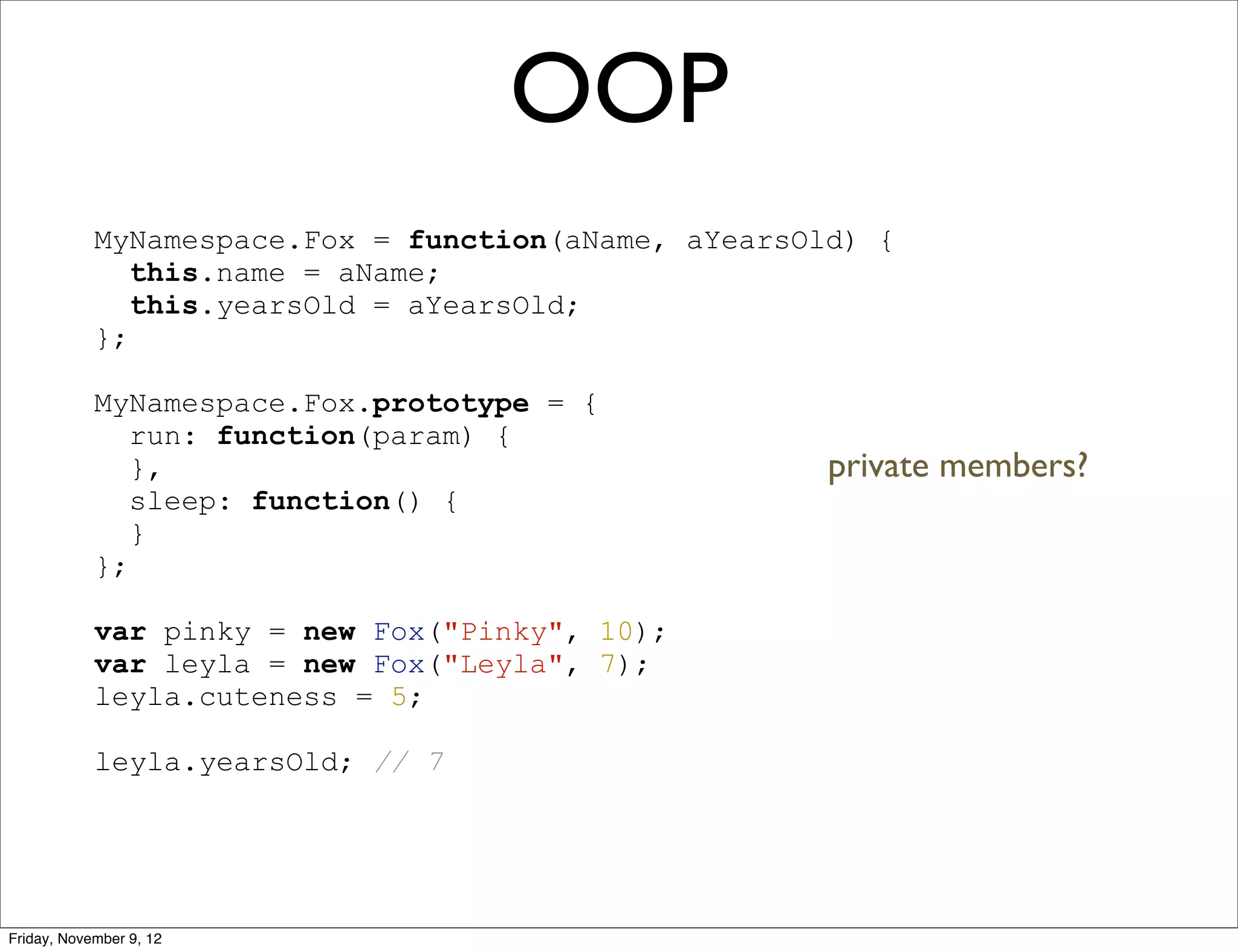 OOP MyNamespace.Fox = function(aName, aYearsOld) { this.name = aName; this.yearsOld = aYearsOld; }; MyNamespace.Fox.prototype = { run: function(param) { }, private members? sleep: function() { } }; var pinky = new Fox("Pinky", 10); var leyla = new Fox("Leyla", 7); leyla.cuteness = 5; leyla.yearsOld; // 7 Friday, November 9, 12 