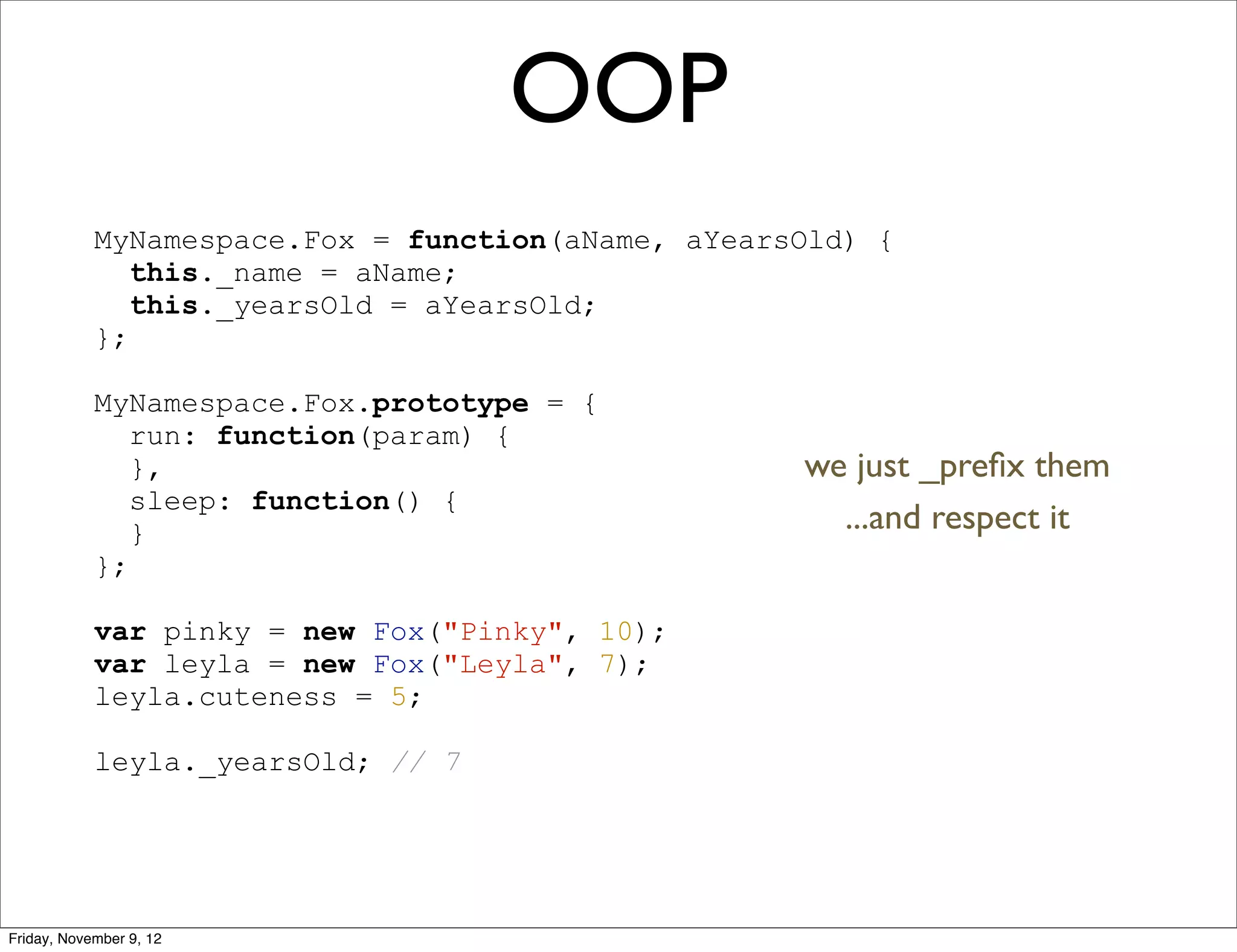 OOP MyNamespace.Fox = function(aName, aYearsOld) { this._name = aName; this._yearsOld = aYearsOld; }; MyNamespace.Fox.prototype = { run: function(param) { }, we just _preﬁx them sleep: function() { } ...and respect it }; var pinky = new Fox("Pinky", 10); var leyla = new Fox("Leyla", 7); leyla.cuteness = 5; leyla._yearsOld; // 7 Friday, November 9, 12 