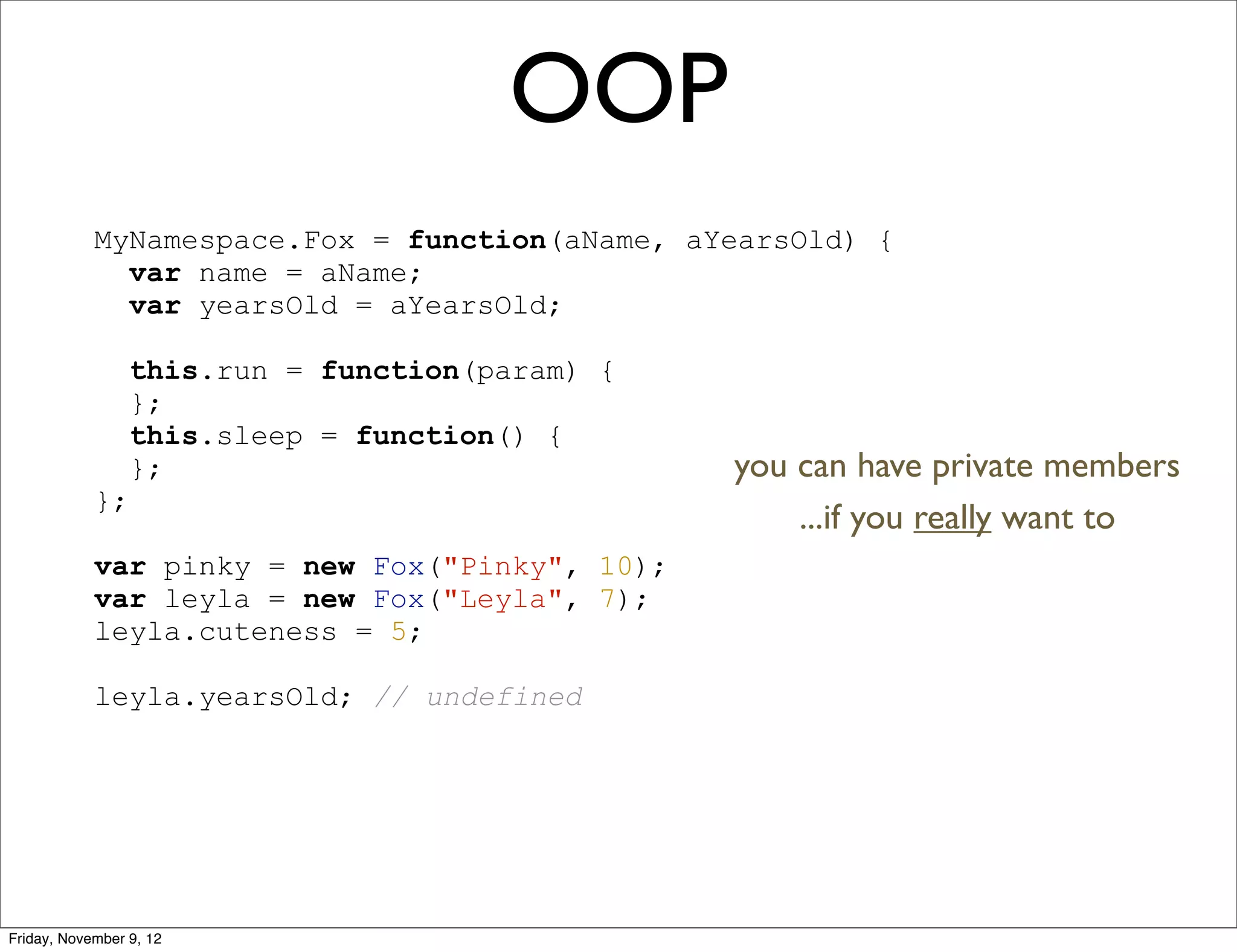 OOP MyNamespace.Fox = function(aName, aYearsOld) { var name = aName; var yearsOld = aYearsOld; this.run = function(param) { }; this.sleep = function() { }; you can have private members }; ...if you really want to var pinky = new Fox("Pinky", 10); var leyla = new Fox("Leyla", 7); leyla.cuteness = 5; leyla.yearsOld; // undefined Friday, November 9, 12 
