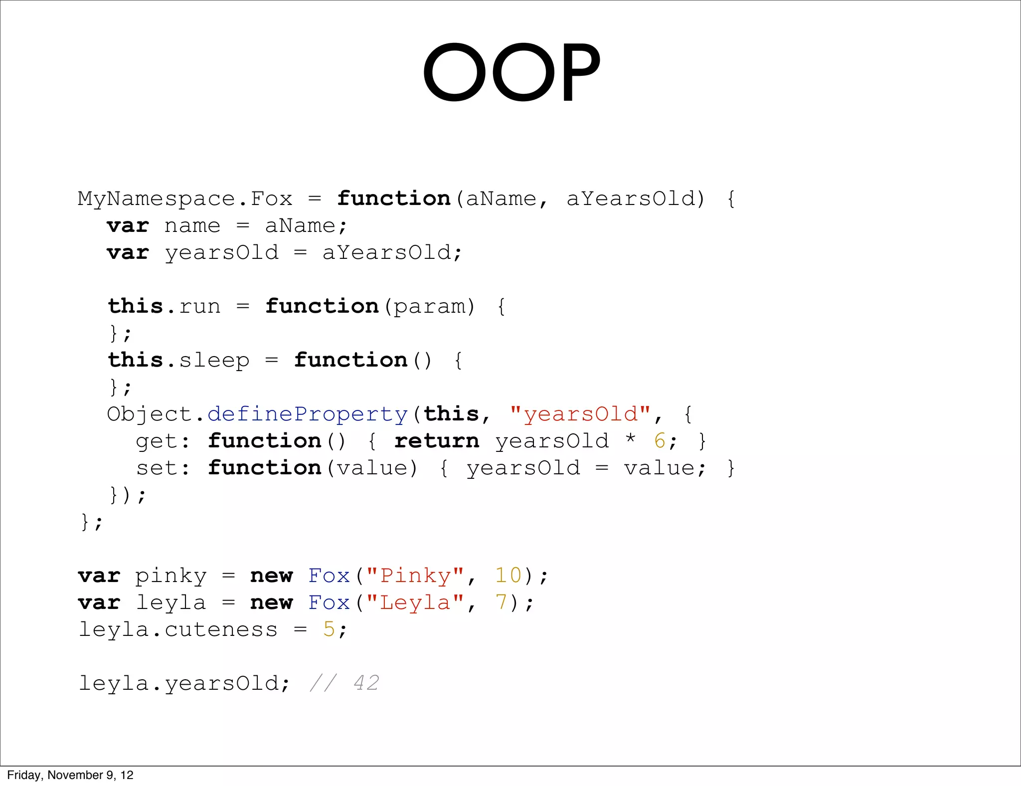 OOP MyNamespace.Fox = function(aName, aYearsOld) { var name = aName; var yearsOld = aYearsOld; this.run = function(param) { }; this.sleep = function() { }; Object.defineProperty(this, "yearsOld", { get: function() { return yearsOld * 6; } set: function(value) { yearsOld = value; } }); }; var pinky = new Fox("Pinky", 10); var leyla = new Fox("Leyla", 7); leyla.cuteness = 5; leyla.yearsOld; // 42 Friday, November 9, 12 