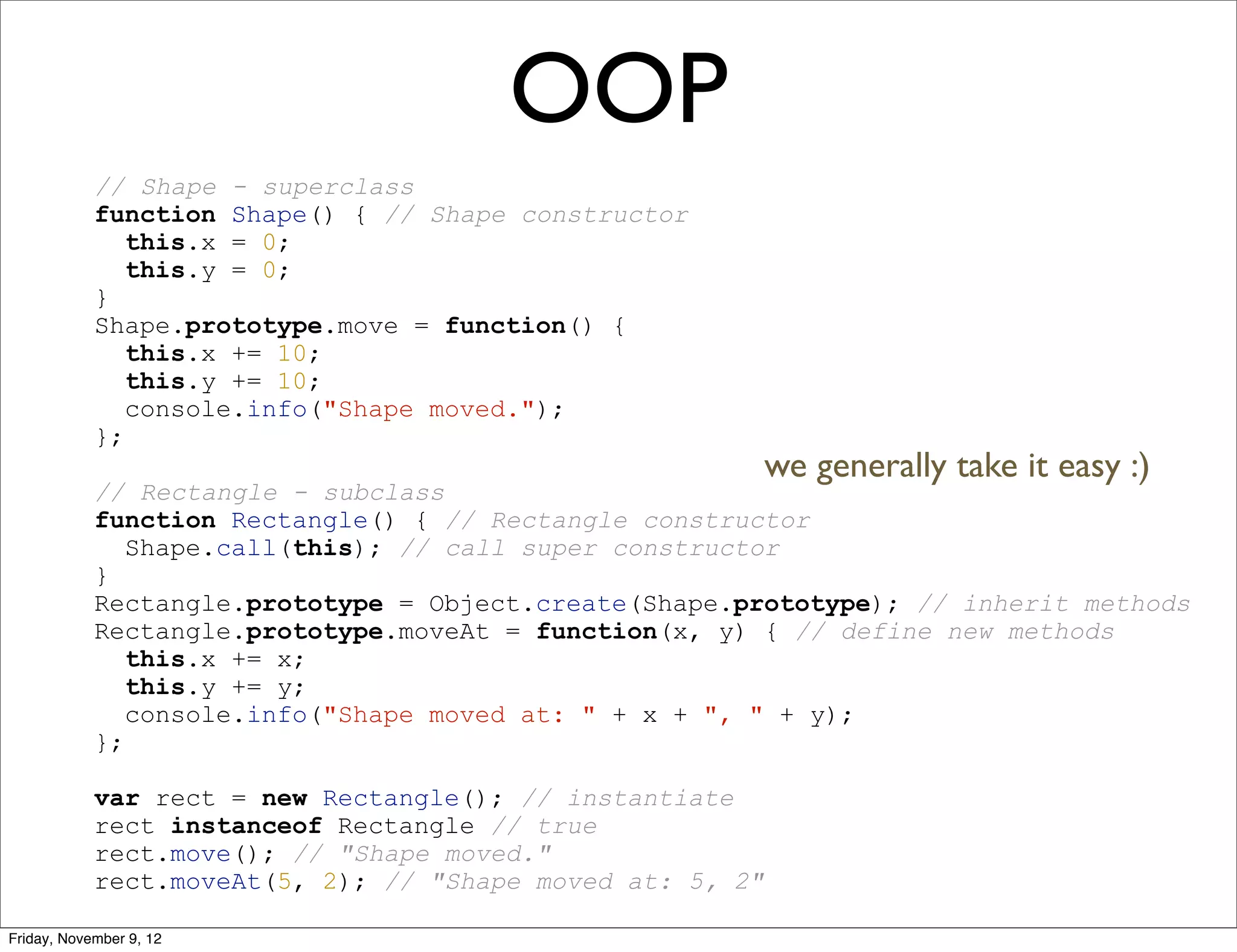 OOP // Shape - superclass function Shape() { // Shape constructor this.x = 0; this.y = 0; } Shape.prototype.move = function() { this.x += 10; this.y += 10; console.info("Shape moved."); }; we generally take it easy :) // Rectangle - subclass function Rectangle() { // Rectangle constructor Shape.call(this); // call super constructor } Rectangle.prototype = Object.create(Shape.prototype); // inherit methods Rectangle.prototype.moveAt = function(x, y) { // define new methods this.x += x; this.y += y; console.info("Shape moved at: " + x + ", " + y); }; var rect = new Rectangle(); // instantiate rect instanceof Rectangle // true rect.move(); // "Shape moved." rect.moveAt(5, 2); // "Shape moved at: 5, 2" Friday, November 9, 12 