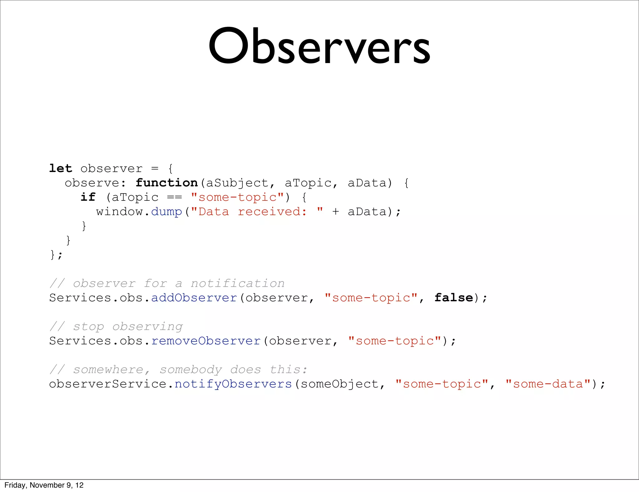 Observers let observer = { observe: function(aSubject, aTopic, aData) { if (aTopic == "some-topic") { window.dump("Data received: " + aData); } } }; // observer for a notification Services.obs.addObserver(observer, "some-topic", false); // stop observing Services.obs.removeObserver(observer, "some-topic"); // somewhere, somebody does this: observerService.notifyObservers(someObject, "some-topic", "some-data"); Friday, November 9, 12 