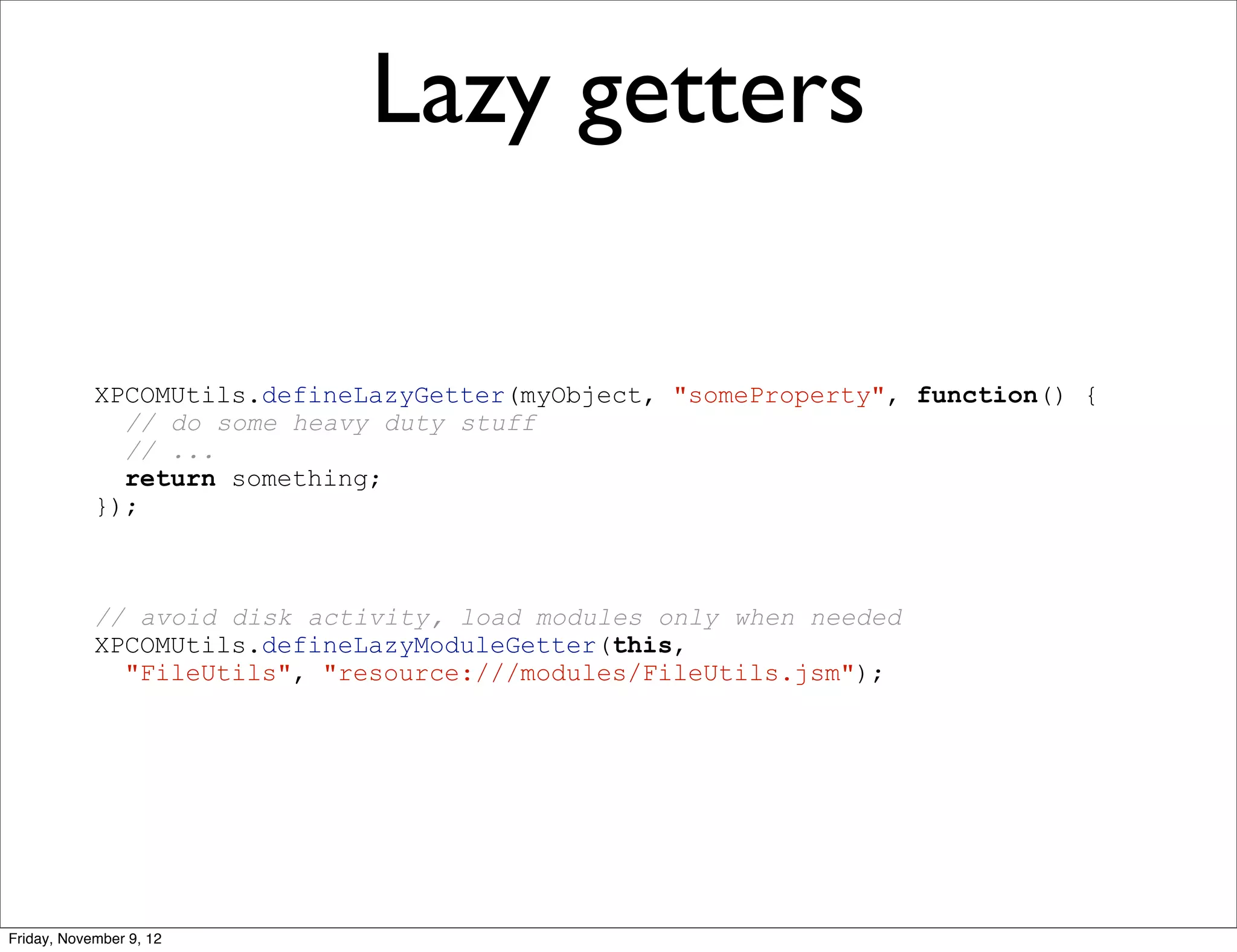Lazy getters XPCOMUtils.defineLazyGetter(myObject, "someProperty", function() { // do some heavy duty stuff // ... return something; }); // avoid disk activity, load modules only when needed XPCOMUtils.defineLazyModuleGetter(this, "FileUtils", "resource:///modules/FileUtils.jsm"); Friday, November 9, 12 
