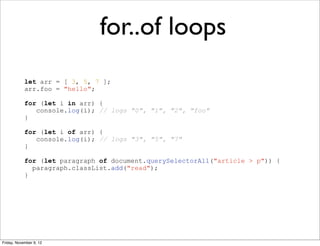for..of loops
            let arr = [ 3, 5, 7 ];
            arr.foo = "hello";

            for (let i in arr) {
               console.log(i); // logs "0", "1", "2", "foo"
            }

            for (let i of arr) {
               console.log(i); // logs "3", "5", "7"
            }

            for (let paragraph of document.querySelectorAll("article > p")) {
              paragraph.classList.add("read");
            }




Friday, November 9, 12
 