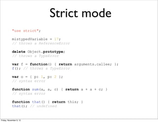 Strict mode
            "use strict";

            mistypedVariable = 17;
            // throws a ReferenceError

            delete Object.prototype;
            // throws a TypeError

            var f = function() { return arguments.callee; };
            f(); // throws a TypeError

            var o = { p: 1, p: 2 };
            // syntax error

            function sum(a, a, c) { return a + a + c; }
            // syntax error

            function that() { return this; }
            that(); // undefined


Friday, November 9, 12
 