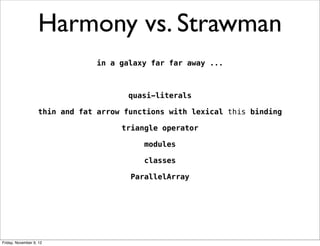 Harmony vs. Strawman
                               in a galaxy far far away ...



                                      quasi-literals

                   thin and fat arrow functions with lexical this binding

                                     triangle operator

                                          modules

                                          classes

                                       ParallelArray




Friday, November 9, 12
 